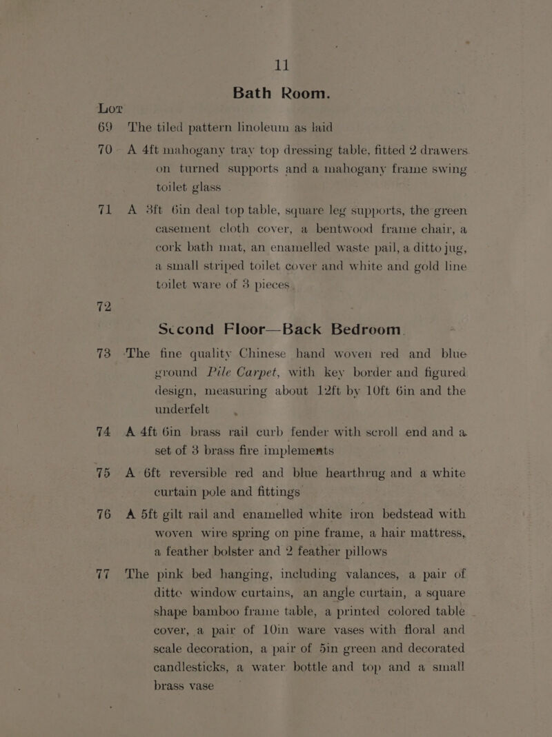 Bath Room. Lot 69 The tiled pattern linoleum as laid 70. A 4ft mahogany tray top dressing table, fitted 2 drawers. on turned supports and a mahogany frame swing . toilet glass 71 A 3ft Gin deal top table, square leg supports, the green casement cloth cover, a bentwood frame chair, a cork bath mat, an enamelled waste pail, a ditto jug, a small striped toilet cover and white and gold line toilet ware of 3 pieces. 12, Sccond Floor—Back Bedroom. 73 ‘The fine quality Chinese hand woven red and blue ground Pile Carpet, with key border and figured design, measuring about 12ft by 10ft 6in and the underfelt 74 A 4ft Gin brass rail curb fender with scroll end and a set of 3 brass fire implements 75 A 6ft reversible red and blue hearthrug and a white curtain pole and fittings 76 =A 5ft gilt rail and enamelled white iron bedstead with woven wire spring on pine frame, a hair mattress, a feather bolster and 2 feather pillows 77 The pink bed hanging, including valances, a pair of ditte window curtains, an angle curtain, a square shape bamboo fraime table, a printed colored table cover, a pair of 10in ware vases with floral and scale decoration, a pair of 5in green and decorated candlesticks, a water bottle and top and a small brass vase |