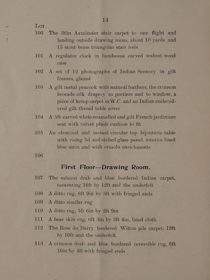 100 101 102 103 104 105 106 107 108 109 110 111 112 113 14 The 36in Axminster stair carpet to one flight and landing outside drawing room, about 10 yards and 15 stout brass triangular stair rods A regulator clock in handsome carved walnut wood case A set of 12 photographs of Indian Scenery in gilt frames, glazed A gilt metal peacock with natural feathers, the crimson 5 I brocade silk drapery to portiere and to window, a piece of hemp carpet in W.C. and an Indian embroid- ered gilt thread table cover A 5ft carved white enamelled and gilt French jardiniere seat with velvet plush cushion to fit An ebonized and incised circular top bijouterie table _ with rising hid and etched glass panel, interior lined blue satin and with ormolu enrichments First Floor—Drawing Room. The salmon drab and blue bordered Indian carpet, measuring 16ft by 12ft and the underfelt A ditto rug, 6ft 9in by 3ft with fringed ends A ditto similar rug A ditto rug, 5ft 6in by 2ft 9in A bear skin rug, 6ft 3in by 3ft 4in, lined cloth The Rose du Barry bordered Wilton pile carpet, 13ft by 10ft and the underfelt A crimson drab and blue bordered reversible rug, 6ft 10in ‘by 4ft with fringed ends