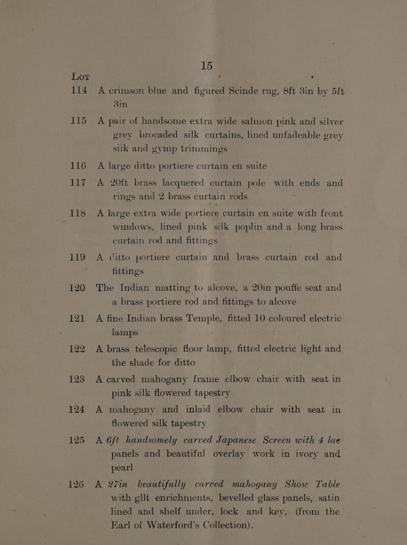 119 120 121 122 123 124 125 126 15 ® A crimson blue and figured Scinde rug, 8ft 3in by 5ft 3in A pair of handsome extra wide salmon pink and silver grey brocaded silk curtains, lined unfadeable grey suk and gymp trimmings A large ditto portiere curtain en suite A 20tt brass lacquered curtain pole with ends and rings and 2 brass curtain rods A large extra wide portiere curtain en suite with front windows, lined pink silk poplin and a long brass curtain rod and fittings A citto portiere curtain and brass curtain rod and fittings The Indian matting to alcove, a 20in pouffe seat and a brass portiere rod and fittings to alcove A fine Indian brass Temple, fitted 10 coloured electric lamps A brass telescopic floor lamp, fitted electric light and the shade for ditto A carved mahogany frame elbow chair with seat in pink silk flowered tapestry A mahogany and inlaid elbow chair with seat in fo) u flowered silk tapestry A 6ft handsomely carved Japanese Screen with 4 lae panels and beautiful overlay work in ivory and pearl A 27in_ beautifully carved mahogany Show Table with glit enrichments, bevelled glass panels, satin lined and shelf under, lock and key, (from the Earl of Waterford’s Collection).