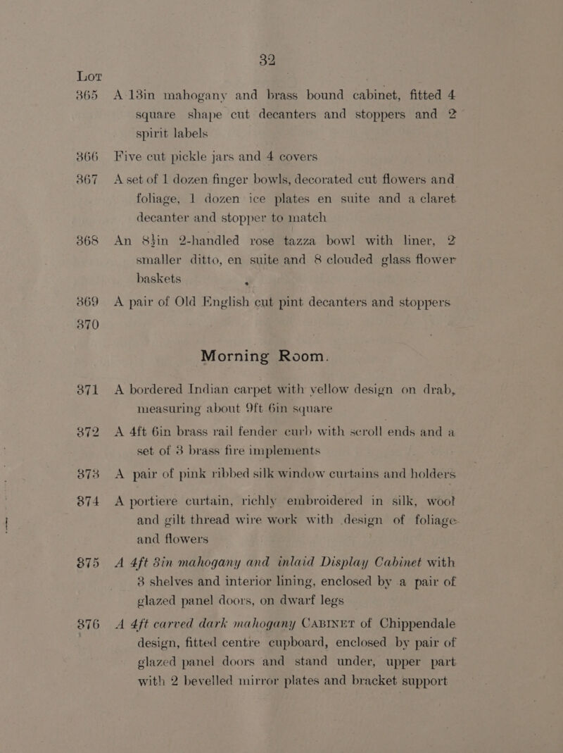 365 366 367 368 369 370 376 32 A 13in mahogany and brass bound cabinet, fitted 4 square shape cut decanters and stoppers and 2 spirit labels Five cut pickle jars and 4 covers A set of 1 dozen finger bowls, decorated cut flowers and foliage, 1 dozen ice plates en suite and a claret decanter and stopper to match An 8hin 2-handled rose tazza bowl with liner, 2 smaller ditto, en suite and 8 clouded glass flower baskets | A pair of Old Knglish cut pint decanters and stoppers Morning Room. A bordered Indian carpet with vellow design on drab, measuring about 9ft.6in square A 4ft 6in brass rail fender curb with scroll ends and a set of 3 brass fire implements A pair of pink ribbed silk window curtains and holders A portiere curtain, richly embroidered in silk, woot and gilt thread wire work with design of foliage and flowers | A 4ft 8in mahogany and inlaid Display Cabinet with 3 shelves and interior lining, enclosed by .a pair of glazed panel doors, on dwarf legs A 4ft carved dark mahogany CABINET of Chippendale design, fitted centre cupboard, enclosed by pair of elazed panel doors and stand under, upper part with 2 bevelled mirror plates and bracket support