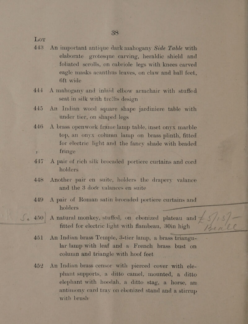 IN 30°. : An iunportant antique dark mahogany Side Table with | elaborate grotesque carving, heraldic shield and _ foliated scrolls, on cabriole legs with knees carved eagle masks acanthus leaves, on claw and ball feet, 6ft wide A mahogany and inlaid elbow armchair with stuffed seat in silk with treilis design An Indian wood square shape jardiniere table with : under tier, on shaped legs A brass openwork frame lamp table, inset onyx marble top, an onyx column lamp on brass plinth, fitted for electric light and the fancy shade with beaded fringe | A pair of rich silk brocaded portiere curtains and cord . holders Another pair en suite, holders the drapery valance ? and the 3 dodr valances en suite A pair of Roman satin brocaded portiere curtains and holders i fitted for electric ight with flambeau, 30in high _ / Axe Te BP ne An Indian brass Temple, 3-tier lamp, a brass triangu- — - | . lar lamp with leaf and a French brass bust on column and triangle with hoof feet An Indian brass censor with pierced cover with ele- phant supports, a ditto camel, mounted, a ditto elephant with hoodah, a ditto stag, a horse, an antimony card tray on ebonized stand and a stirrup with brush |
