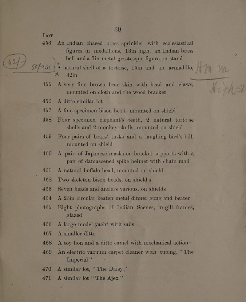 59 Lor 453 An Indian chased brass sprinkler with ecclesiastical figures in medallions, 13in high, an Indian brass bell anda Tin metal grostesque figure on stand CUT sefass } pais i“ $2 ] 454 I! A natural shell of a tortoise, 15in and an armadillo, Te ae ia anges x 42} 455 &lt;A very fine brown bear skin with head and claws, mounted on cloth and the wood bracket 456 A ditto similar lot 457 A fine specimen bison hea 1, mounted on shield 458 Four specimen elephant’s teeth, 2 natural tortoise shells and 2 monkey skulls, mounted on shield 459 Four pairs of boars’ tusks and a laughing bird’s bill, mounted on shield 460 A pair of Japanese masks.on bracket supports with a pair of damascened spike helmet with chain mail 461 A natural buffalo head, mounted on shield 462 Two skeleton bison heads, on shield s 463 Seven heads and antlers various, on shields 464 A 23in circular beaten metal dinner gong and beater 465 Eight photographs of Indian Scenes, in gilt frames, glazed 466 A large model yacht with sails 467 A smaller ditto 468 A toy lion and a ditto camel with mechanical action - 469 An electric vacuum carpet cleaner with tubing, “The Imperial ”’ 470 A similar lot, “‘ The Daisy ,’ 471 A similar lot “The Ajex ’”’
