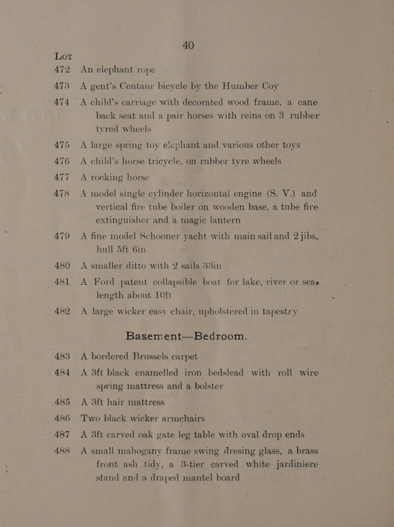 An elephant rope A gent’s Centaur bicycle by the Humber Coy A child’s carriage with decorated wood frame, a cane back seat and a pair horses with reins on 3 rubber tvred wheels A large spring toy elcphant and various other toys A child’s horse-tricycle, on rubber tyre wheels A rocking horse A model single cylinder horizontal engine (8. V.) and vertical fire tube boiler on wooden base, a tube fire extinguisher and a magic lantern A fine model Schooner yacht with main sail and 2 jibs, hull 5ft 6in A smaller ditto with 2 sails 33in A Ford patent collapsible boat for lake, river or seas length about 10ft A large wicker easy chair, upholstered in tapestry Basement—Bedroom. A bordered Brussels carpet A 8ft black enamelled iron bedslead with roll wire spring mattress and a bolster A 8ft hair mattress Two black wicker armchairs | A 3ft carved oak gate leg table with oval drop ends A small mahogany frame swing dresing glass, a brass front ash tidy, a 8-tier carved white jardiniere stand and a draped mantel board