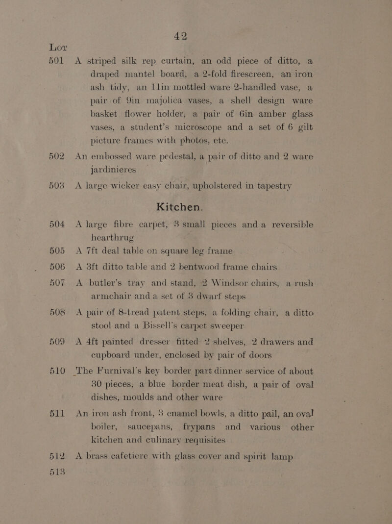 Lot 501 A striped silk rep curtain, an odd piece of ditto, a draped mantel board, a 2-fold firescreen, an iron ash tidy, an llin mottled ware 2-handled vase, a pair of 9in majolica vases, a shell design ware basket flower holder, a pair of 6in amber glass rases, a student’s microscope and a set of 6 gilt picture frames with photos, etc. 502 An embossed ware pedestal, a pair of ditto and 2 ware jardinieres _ 503 &lt;A large wicker easy chair, upholstered in tapestry Kitchen. 504 &lt;A large fibre carpet, 8 small pieces and a reversible hearthrug 505 &lt;A Tft deal table on square lee frame 506 A 8ft ditto table and 2 bentwood frame chairs 507 A butler’s tray and stand, 2 Windsor chairs, a rush armchair and a set of 3 dwarf steps 508 &lt;A pair of 8-tread patent steps, a folding chair, a ditto stool and a Bissell’s carpet sweeper 509 &lt;A 4ft painted dresser fitted 2 shelves, 2 drawers and cupboard under, enclosed by pair of doors 510 ‘The Furnival’s key border part dinner service of about 30 pieces, a blue border meat dish, a pair of oval dishes, moulds and other ware 511 An iron ash front, 8 enamel bowls, a ditto pail, an oval boiler, saucepans, frypans and various other kitchen and culinary requisites 512 &lt;A brass cafetiere with glass cover and spirit lamp 513