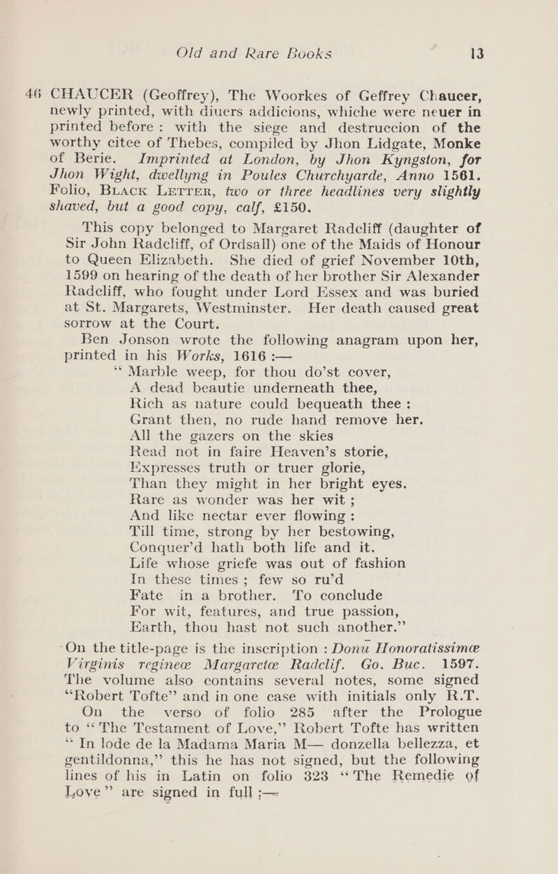 46 CHAUCER (Geoffrey), The Woorkes of Geffrey Chaucer, newly printed, with diuers addicions, whiche were neuer in printed before: with the siege and destruccion of the worthy citee of Thebes, compiled by Jhon Lidgate, Monke of Berie. Imprinted at London, by Jhon Kyngston, for Jhon Wight, dwellyng in Poules Churchyarde, Anno 1561. Folio, Buack LETTER, fwo or three headlines very slightly shaved, but a good copy, calf, £150. This copy belonged to Margaret Radcliff (daughter of Sir John Radcliff, of Ordsall) one of the Maids of Honour to Queen Elizabeth. She died of grief November 10th, 1599 on hearing of the death of her brother Sir Alexander Radcliff, who fought under Lord Essex and was buried at St. Margarets, Westminster. Her death caused great sorrow at the Court. Ben Jonson wrote the following anagram upon her, printed in his Works, 1616 :— ** Marble weep, for thou do’st cover, A dead beautie underneath thee, Rich as nature could bequeath thee : Grant then, no rude hand remove her. All the gazers on the skies Read not in faire Heaven’s storie, Kixpresses truth or truer glorie, Than they might in her bright eyes. Rare as wonder was her wit ; And like nectar ever flowing : Till time, strong by her bestowing, Conquer’d hath both life and it. Life whose griefe was out of fashion In these times; few so ru’d Fate in a brother. To conclude For wit, features, and true passion, Earth, thou hast not such another.” ‘On the title-page is the inscription : Donu Honoratissime Virginis reginece Margarete Radclif. Go. Buc. 1597. The volume also contains several notes, some signed *‘Robert Tofte’ and in one case with initials only R.T. On the verso of folio 285 after the Prologue to ‘* The Testament of Love,’’ Robert Tofte has written ** In lode de la Madama Maria M— donzella bellezza, et gentildonna,”’ this he has not signed, but the following lines of his in Latin on folio 323 ‘‘The Remedie of Love” are signed in full ;—