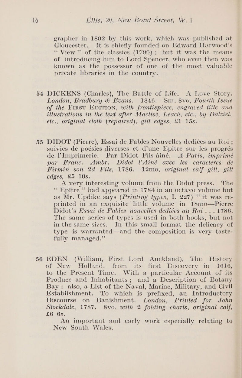 Ellis, 29, New Bond Street, W. | grapher in 1802 by this work, which was published at Gloucester. It is chiefly founded on Edward Harwood’s ** View” of the classics (1790) ; but it was the means of introducing him to Lord Spencer, who even then was known as the possessor of one of the most valuable private libraries in the country. 535) 56 London, Bradbury &amp; Evans. 1846. Sm. 8vo, Fourth Issue of the Frrst Epirion, with frontispiece, engraved tiile and illusirations in the text after Maclise, Leach, etc., by Dalziel, etc., original cloth (repaired), gilt edges, £1 15s. DIDOT (Pierre), Essai de Fables Nouvelles dediées au Roi ; suivies de poésies diverses et d’une Epitre sur les progrés de Imprimerie. Par Didot Fils ainé. A Paris, imprimé par Franc. Ambr. Didot (Ainé avec les caracteres de Firmin son 2d Fils, 1786. 12mo, original calf gilt, gilt edges, £5 10s. A very interesting volume from the Didot press. The ‘* Epitre ’? had appeared in 1784 in an octavo volume but as Mr. Updike says (Printing types, I. 227) “it was re- printed in an exquisite little volume in 18mo—Pierre Didot’s Hssai de Fables nouvelles dediées au Roi... 1786. The same series of types is used in both books, but not in the same sizes. In this small format the delicacy of type is warranted—and the composition is very taste- fully managed.” EDEN (William, First Lord Auckland), The History of New Holland, from its first Discovery im -16%G; to the Present Time. With a particular Account of its Produce and Inhabitants ; and a Description of Botany Bay: also, a List of the Naval, Marine, Military, and Civil Establishment. To which is prefixed, an Introductory Discourse on Banishment. London, Printed for John Stockdale, 1787. 8vo, with 2 folding charts, original calf, £6 6s. An important and early work especially relating to New South Wales.