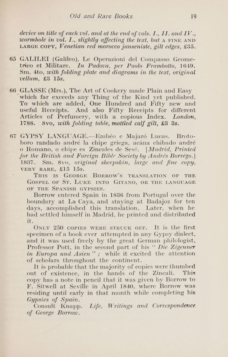 65 66 67 Old and Rare Books 19 device on title of each vol. and at the end of vols. I., II. and IV., wormhole in vol. I., slightly affecting the teat, but A FINE AND LARGE Copy, Venetian red morocco janseniste, gilt edges, £35. GALILEI (Galileo), Le Operazioni del Compasso Geome- trico et Militare. In Padova, per Paolo Frambotto, 1649. Sm. 4to, with folding plate and diagrams in the text, original vellum, £3 15s. GLASSE (Mrs.), The Art of Cookery made Plain and Easy To which are added, One Hundred and Fifty new and useful Receipts. And also Fifty Receipts for different Articles of Perfumery, with a copious Index. London, 1788. 8vo, with folding table, mottled calf gilt, £3 3s. GYPSY LANGUAGE.—Embéo e Majar6é Lucas. Broto- boro randado andré la chipe griega, acana chibado andré 0 Romano, 0 cbipe es Zinecales de Sesé. [Madrid, Printed for the British and Foreign Bible Society by Andrés Borrégo. | 1837. Sm. 8vo, original sheepskin, large and fine copy, VERY RARE, £15 bs. THIS IS GEORGE BORROW’S TRANSLATION OF THE GOSPEL OF ST. LUKE INTO GITANO, OR THE LANGUAGE OF THE SPANISH GYPSIES. Borrow entered Spain in 1836 from Portugal over the boundary at La Caya, and staying at Badajoz for ten days, accomplished this translation. Later, when he had settled himself in Madrid, he printed and distributed LE. ONLY 250 COPIES WERE STRUCK OFF. It is the first specimen of a book ever attempted in any Gypsy dialect, and it was used freely by the great German philologist, Professor Pott, in the second part of his ** Die Zigewner in Europa und Asien” ; while it excited the attention of scholars throughout the continent. It is probable that the majority of copies were thumbed out of existence, in the hands of the Zincali. This copy has a note in pencil that it was given by Borrow to F. Sitwell at Seville in April 1840, where Borrow was residing until early in that month while completing his Gypsies of Spain. Consult Knapp. Life, Writings and Correspondence of George Borrow.