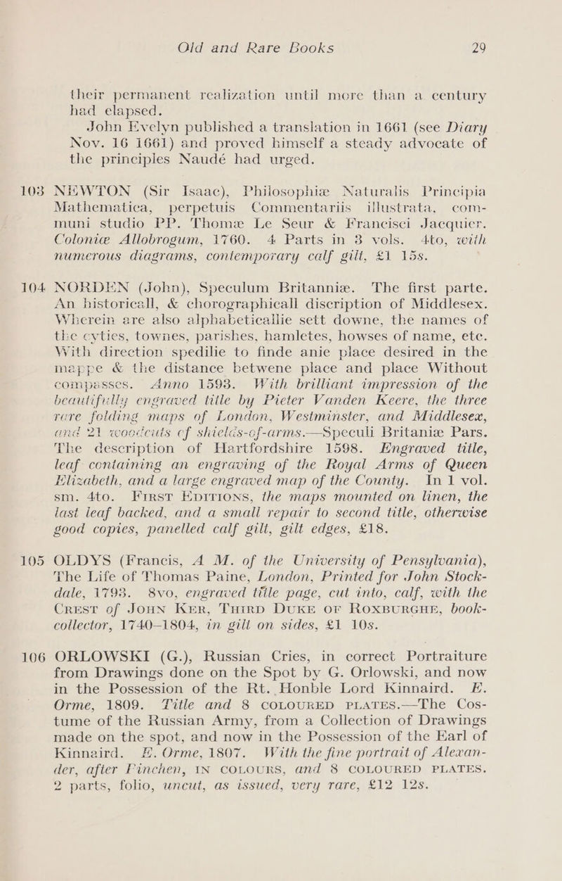 1038 104 105 106 Old and Rare Books 29 their permanent realization until more than a century had elapsed. John Evelyn published a translation in 1661 (see Diary Nov. 16 1661) and proved himself a steady advocate of the principles Naudé had urged. NEWTON (Sir Isaac), Philosophis Naturalis Principia Mathematica, perpetuis Commentariis ilustrata, com- muni studio PP. Thome Le Seur &amp; Francisci Jacquier. Colonie Allobrogum, 1760. 4 Parts in 8 vols. 4to, wiih numerous diagrams, contemporary calf gilt, £1 15s. NORDEN (John), Speculum Britannize. The first parte. An bistoricall, &amp; chorographicall discription of Middlesex. Wherein are also alphabeticaliie sett downe, the names of the cyties, townes, parishes, hamletes, howses of name, ete. Vith direction spedilie to finde anie place desired in the mappe &amp; the distance betwene place and place Without compasses. Anno 1598. With brilliant impression of the beautifilly engraved title by Pieter Vanden Keere, the three rare folding maps of London, Westminster, and Middlesex, and 21 woodcuts cf skields-cf-arms.—Speculi Britanize Pars. The description of Hartfordshire 1598. Engraved title, leaf containing an engraving of the Royal Arms of Queen Elizabeth, and a large engraved map of the County. In 1 vol. sm. 4to. First Epirions, the maps mounted on linen, the last leaf backed, and a small repair to second title, ctherwise good copies, panelled calf gilt, gilt edges, £18. OLDYS (Francis, A M. of the University of Pensylvania), The Life of Thomas Paine, London, Printed for John Stock- dale, 1798. 8vo, engraved ttile page, cut into, calf, with the Crest of JOHN Ker, Turrd DUKE Or ROXBURGHE, book- collector, 1740-1804, in gill on sides, £1 10s. ORLOWSKI (G.), Russian Cries, in correct Portraiture from Drawings done on the Spot by G. Orlowski, and now in the Possession of the Rt. Honble Lord Kinnaird. E. Orme, 1809. Title and 8 coLOURED PLATES.—The Cos- tume of the Russian Army, from a Collection of Drawings made on the spot, and now in the Possession of the Earl of Kinnaird. #. Orme, 1807. With the fine portrait of Alexan- der, after Pinchen, IN COLOURS, and 8 COLOURED PLATES. 2 parts, folio, uncut, as issued, very rare, £12 12s.