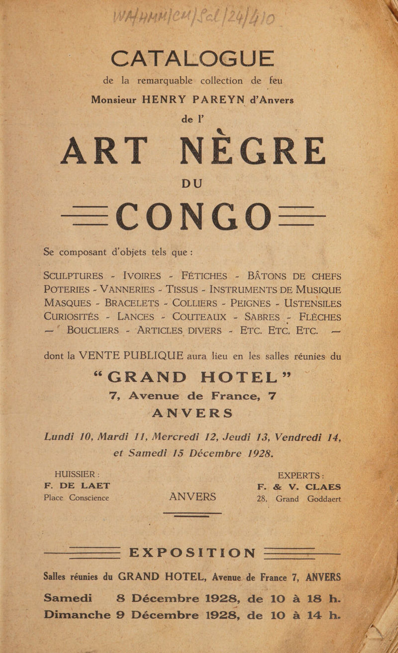 “Es rs aoe F 4 : xe 4 , cs OE de S : Jam my f ; ate S | | CG . 3 Ts : OG a va $ 4 st ° q : , oo M ' Li J ‘ ” \ ? ae \ ea , A ; f \ + . L J \ Pan? f os 7 i] ae m oon! _ fe de la remarquable coletion de feu fe Ate é UMeniisa. HENRY PIE YN a Anvers < A eae “ | de I 3 oC ewan DU | | mL Se pomipoeant dobjets tels que : 3 | SCULPTURES - IVOIRES ~ FETICHES - BATONS DE CHEFS - POTERIES ~ VANNERIES ~ TISSUS ~ INSTRUMENTS DE Musique MASQUES ~ BRACELETS ~ ‘COLLIERS - PEIGNES ~ USTENSILES | -CuRIOSITES ~- LANCES ~ COUTEAUX ~- SABRES ie FLECHES  BOUCLIERS + ARYFICLES DIVERS.” + EYC., RTC, \BTC. —— fe , dont la VENTE PUBLIQUE aura lieu en les callow réunies. du “GRAND HOTEL” Gg ‘ts AVENE de France, 7. es ANVERS ) < Lundi 10, Mardi 11, Mercredi 12, Jeudi 13, Vendredi 1, . et Samedi 15 Décembre 1928. HUISSIER : : F. DE LAET | 3 | Place Conscience a ANVERS bs, Na