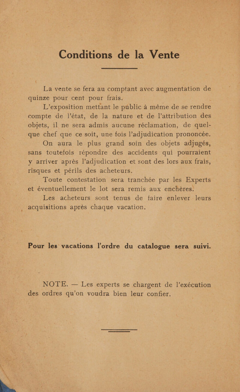 Conditions de la Vente La vente se fera au comptant avec augmentation de quinze pour cent pour frais. L’exposition mettant le public a méme de se rendre compte de l’état, de la nature et de l’attribution des objets, il ne sera admis aucune réclamation, de quel- que chef que ce soit, une fois l’adjudication prononcée. On aura le plus grand soin des objets adjugés, sans toutefois répondre des accidents qui pourraient y arriver aprés l’adjudication et sont des lors aux frais, risques et périls des acheteurs. Toute contestation sera tranchée par les Experts et éventuellement le lot sera remis aux enchéres: Les acheteurs sont tenus de faire enlever leurs acquisitions aprés chaque vacation. Pour les vacations l’ordre du catalogue sera suivi. NOTE. — Les experts se chargent de 1’exécution des ordres qu’on voudra bien leur confier.