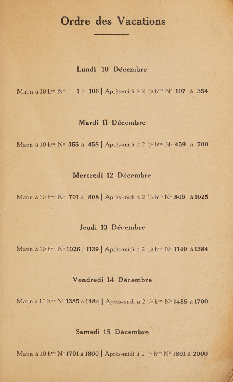 Ordre des Vacations Lundi 10 Décembre Matin alO0h™ Ne 14a 106| Aprés-midi a 2 '/2h N° 107 a 354 Mardi 11 Décembre Matin a 10 hs N° 355 4 458] Aprés-midi a 2 '/2 hs N° 459 a 700 Mercredi 12 Décembre Matin a 10h N° 701. a 808] Aprés-midi a 2 '/2 hs Ne 809 41025 Jeudi 13 Décembre Matin a 10 hs N° 1026 4 1139 | Aprés-midi 4 2 '/2 hs Ne 1140 41384 Vendredi 14 Décembre Matin a 10 h'* N° 1385 a 1484 | Aprés-midi a 2 '/2 hs N° 1485 21700 Samedi 15 Décembre ©