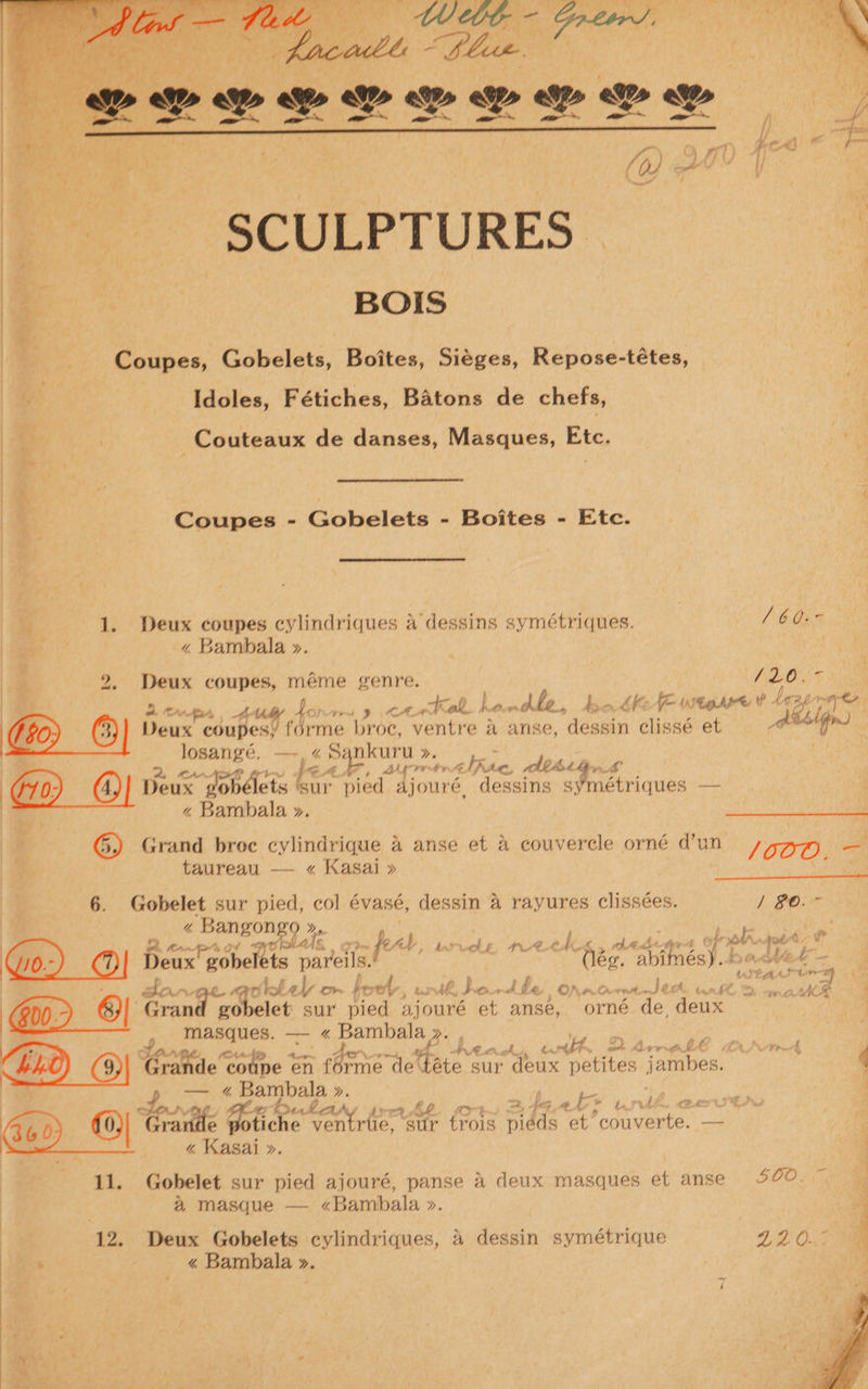‘ ae o fers ; j fr , ed ) he ra rn : met My, A | oe _ SCULPTURES - | | ae ‘Se | 3 BOIS «Coupes, Gobelets, Boites, Sieges, Repose-tétes, f, Idoles, Fétiches, Batons de chefs, | Couteaux de danses, Masques, Etc. ae | a | | Coupes - Gobelets - Boites - Etc. be 1. Deux coupes cylindriques a dessins symétriques. / 60. | ~ Bambala ». | | | a 2, Deux coupes, méme genre. (20. Be eas uty for oy ert handle, Ao dhe utter’ ¥ - fee wet (EZ Deux obubess forme broc, ventre a anse, hones Ciesé et ce Bi Josangé. —-. « Sankuru ». Pipes ME Ted elite, Ahhh (GD) (4)| Deux x gobélets ‘sur pied Ajouré, dessins CMe ou — | z Bambala ». taureau — « Kasai » 6. Gobelet sur pied, col évasé, dessin 4 rayures clissées. % Bangongo », 398 a Lf al Fl ae oly tJ pp. OA P tbe Mr, om On vente St Et bars it | 5 at gobelet sur pied out et anse, orné de deux : masques. — « pe a | Fe yo. ; Cihent, wth DArrelé a | hh ! aah rande “coupe ef nae ‘de tae sur deux petites jambes. — ¢ Bambala ». | a aA, 4g Ab f la l C24 bular O4 Ys a? Be) £0) fea. Ba ventrtie, ‘sur trois midds et roouverte. — a « Kasai ». 11. Gobelet sur pied ajouré, panse a deux masques et anse a masque — «<Bambala ». 12. Deux Gobelets cylindriques, 4 dessin symétrique . < Bambala ». / BO. ~ { GLO, LA O74