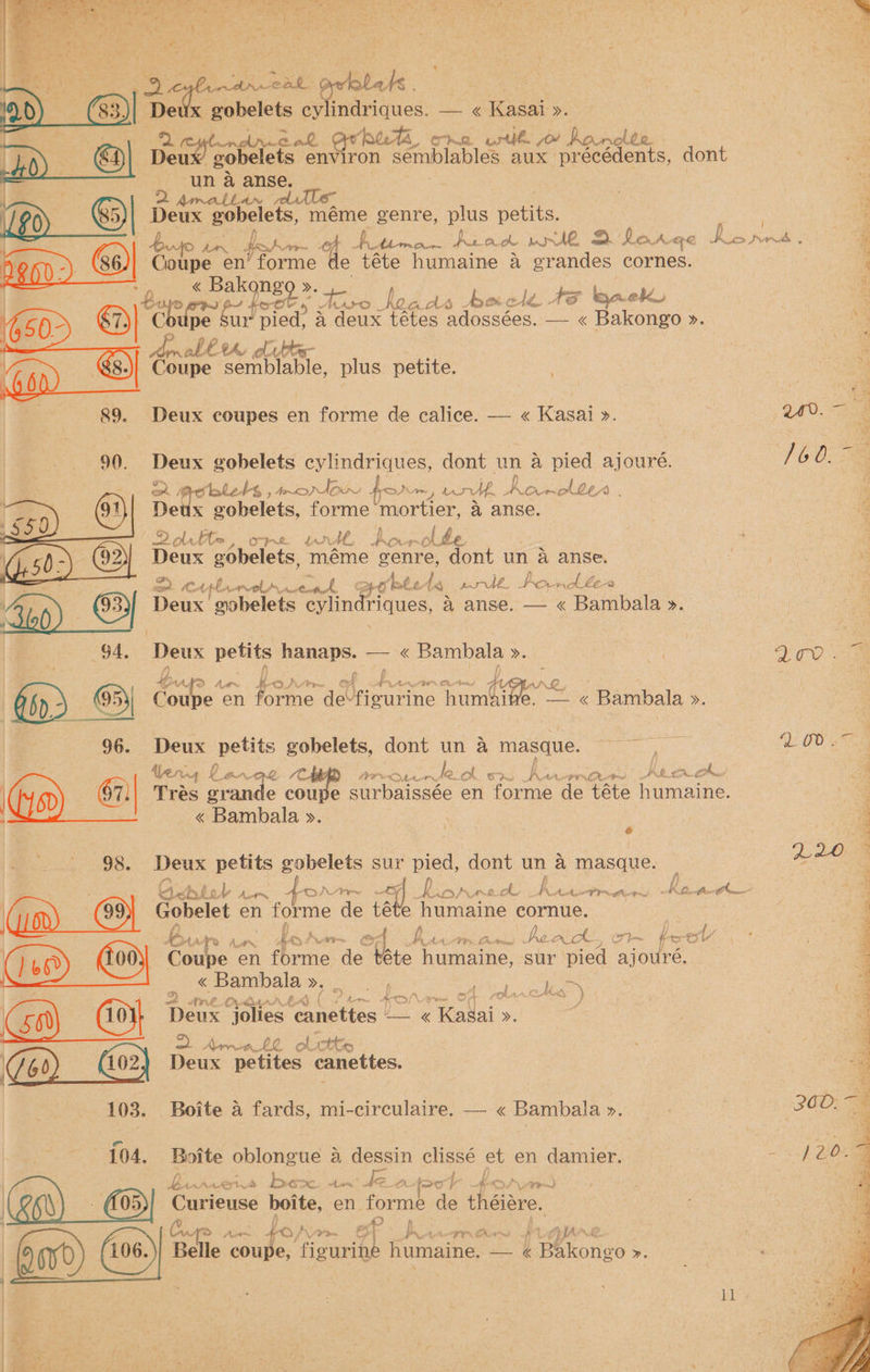 me _ x t. ; ah i x an eal g Lats @) >. Deux gobelets cylindriques. — « Kasai ». 2 Ritendmeak bee, ore urlh 0! hanclte Deux gobelets cca ei ee semblables aux precédents, dont ri un &amp; anse. | aan Amatltan - * 1/20) S) Dene gobelets, méme genre, plus petits. | * : Bujo son fob rr Cf A timo Ae awk wr de =. M Ont. Ge Bises SVs ‘ Gite: en’ forme de téte humaine a grandes cornes. : os | a Bakongo ». fh te ae y gee hoa. ds beled Are back be | ‘eh upe Sur fp pied. 4 deux tétes adossées. — « Bakongo ». ie ~ any, th) el tes- 3 6 &amp; Coupe semblable, plus petite. . | 89. Deux coupes en forme de calice. — « Kasai ». 3 240. ‘ 90. Hea gobelets cylindriques, dont un a pied ajouré. 160.~ a Baer es moron for are ro, . horolte Qo. De gobelets, forme “mortier, a anse. 2Qltte , (ay ae a ee A, po — old 3 Deux gobelets, meme bones: dont un A anse. 7 | 2 Be) cArl alan, Aust EE } +o bted ig pré. Pow Abe “a VA : , . rs Deux guobelets evlindriques, a anse. — « Bambala ». G4, Deux a nae —« Bambala >. Si | NED a eae nag bo fi). 3 Coupe en fae de ‘figurine mb es 7 -Bambala ». : 96. Deux petits gobelets, dont un a masque. eal nee ee OD gs | ae tery £ Lan ae be a PPO AA. Teoh Sr Asem J be ‘ Go) Gr) Trés gran e cou surbaissée en forme de téte ne “ 1S , « Bambala ». \ ; a > ; a ; ; f 2028 98. Deux petits gobelets sur pied, dont un a masque. tail ; Os Bis A does. 4 pr ty Bids Ay fe A hua Oe ae it aa ale Keath “4 (Gin | Gobelet en forme de téte irae ae cornue. | eg NE fa Pe ae” ” “py Pane Bs SHA fe Aan AAD Pg Aim oF. PAT. Gute ack, (FT }- bs OM - (8) (Co9} Coupe en torrie. de sore humaine, sur pied ajbilre. a So PKS Bambala eos Bee ge em i 1 2 are Ochs TF ( A fete os > f \ pee On eae Cael } ( eee a Go) (oy, Deux jolies uiettes == &amp; Takai >. 3 3 if J ae = Arr LZ olictts - a (102) Deux peti anettes. og Zon)__ Hor} Deux petites: cane 103. Boite a fards, mi-circulaire. — « Bambala >. 04, Boite eras a dessin clissé et en damier. { | brace Avs be x. hast ke ox fear boty, Ve oe | (05) Curieuse boite, en forme de théiére. fA A k Ww a 4 O/, aos a PVA FR Cis # 1 Cyan i ; Belle ide figurine fumaine, =k Vaone >. | . Ad al? AE ae