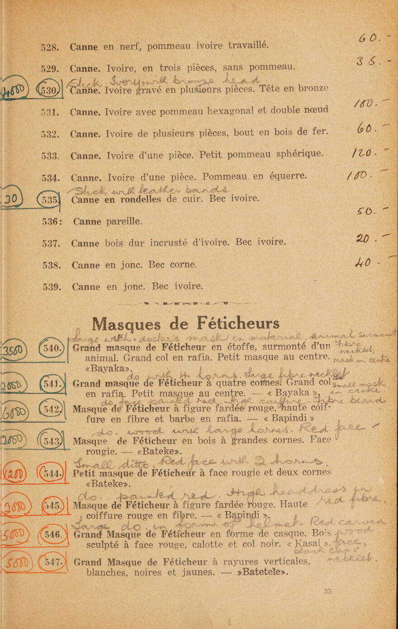 a Ivoire, en trois meer sans Pome) S 4 rane Ivoire ¢ravé en *pludours pidces. “Téte en bronze 4 a : | fe, d {60 “ae Canne. Ivoire avec pommeau hexagonal et double noeu | 4 Pp 532. Canne. Ivoire de plusieurs piéces, bout en bois de fer. <a | 533. .Canne. Ivoire d’une piéce. Petit pommeau sphérique. Canne. Ivoire d’une piéce. Pommeau en équerre. AA ed, wrk beolhern bend. : Canne en rondelles de cuir. Bec ivoire. : | F : 4:0. Canne pareille. : | ie - 537. Canne bois dur incrusté d’ivoire. Bec ivoire. | 20. oa 538. Canne en jonc. Bec corne. | AD 8 539. Canne en jonc. Bec ivoire. . Masques de Fétiche rs \f7 oS “GE hm SEL.  Ao¢ Ais) ah PR Ch ge 44 LYN olez rad j B Ne aphid t. San mowedt ‘2660 Grand masque de Féticheur en netorie, surmonté d’un ag ae . | animal. Grand col en rafia. Petit masque au centre. ok eg “be ; ee aN z, be hgh Ai chen. 26. pu. fe wackiel : a ).6Rd 641) Grand masque de Féticheur a quatre cor es: Grand col Voth ng o en fae pole ee au, centre. — « ase a oe ae 4 a “ ‘ ; ae eh. UA Crit AGEAL ee a aa 4 66%) G42)| Masque ede Féticheur &amp; ficure fardée rouge, haute coil: Ae . : 7 fure en fibre et barbe en rafia. ry « Bapindi » : Me Lpko. sapere 2d Rar Qe, Nr. Fo eek Ae Lt. Ov 543 Masque de Féticheur en bois a Pande: cornes. Face ¥ - pucie, ee «Bateke». } i . oe ORD . 42 Rhy, fa. Ce flee Andie chy, ADD rely | (an) Gs) Pent. nee de Féticheur a face rougie et deux cornes «Bateke». | ee - - KlLe - ae foe led) 2. thew Sig By AA Cogthiich C é ig p AP WG 3 aM aN 645) Masque de Féticheur a fioure fardée rouge. agate Le coiffure pee en fibre. HS Se >. age wWOAS\ oLo Nae ok ian st ee ee le A CAD ATER E 646)\ Grand Masque de Féticheur ¢ en forme de easque. Bois sh 6 4 fo» seulpté a face rouge, calotte et col noir. « Kasal >. p< Cken ‘S80 Grand Masque de Féticheur A rayures ies MS cane blanches, noires et jaunes. — »Batetele>.