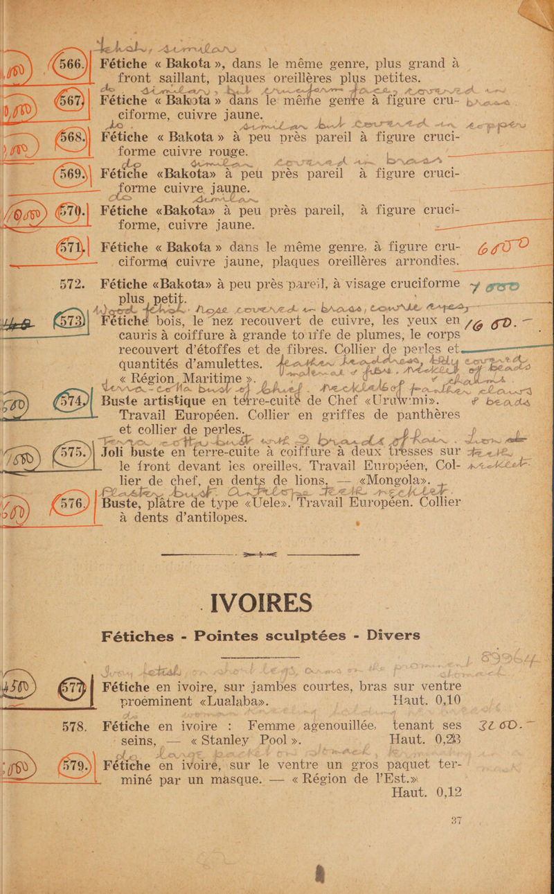 ree Se NERAD ORS \ Fétiche « Bakota », dans le méme genre, plus grand 4 front saillant, plaques, oreilléres plus petites. acs DA pa. Cue oon LNAI qe im ~ BO) 4 0 OO ah Aor sal _ Fétiche « Bakita » Pimis le mérhe gente “A fISULE CU- brwen ciforme, cuivre jaune. , J < AE .gohh Be iA eI BA Abt oto, Loe lo ed ¥ 4 ; Ao . Avr Fae i Fétiche « Bakota» a peu pres lee a fipdre cruci- ) i ) ‘forme cuivre re rouge: | La gle re eh ak. tt ipriee by tleretior ris (569) Fétiche Gakoton aC “peu ee pareil a, figure cruci- | ee forme cuivre jaune. pipette Ax MINK DS Py Cis 67.) ‘Fétiche «Bakota» 4 peu prés pareil, A figure cruci- ; forme, cuivre jaune. e's | 6ii,| Fétiche « Bakota » dans le méme genre, a figure cru- 6g _——__=—.__ ciforma cuivre jaune, plaques oreilléres arrondies. eae —— 572. Fétiche «Bakota» a peu prés ‘pareil, a visage crucitorme Y EO \ : plus, petit. a Arderat | aie \ NeA~e LAIUES fothe tes J btee: ES Se a es Ve lerbe &amp;)| Fétiché bois, le nez recouvert de cuivre, les yeux en 7g 6d. | cauris a coiffure a grande toiife de plumes, le corps ke recouvert d’étoffes et de fibres. Collier de saee et | quantités d’amulettes. #a Ahan de-ogel dreds, AR rs Be “oy, be bi x me } ok » A &amp; Ag, aaa 4. « Région, Maritime ». , . io aero fc v phigs (ease | VANA-TR = Co | o biv- ah | Kobhrtd - AVG cA AK AA al ° fron AL. ME 2 el Arora Soh Buste artichvne en as re-cuite de Chef «Uralwmiy. P beads os Travail Européen. Collier en pute de panthéres et collier de perles. ye 0 se Ten OR LEA./ ote Ata and 7 > by ute he of Ke Phair 4 eat ct pet TaN Joli buste en terre- cute a cortture a deux tresses sur qeetQ. ; le front devant ies oreilles. Travail Européen, Col- 2< MIT nts de chef, en dents de lions, — <Mongola». lather, AAA O- Fel CAS}; ci AC AEA AR. ta Gace platre de type <Uele».| Travail Européen. Collier a dents d’antilopes. IVOIRES Fétiches - Pointes sculptées - Divers 7 > coneaioar = ne \  ‘ rs ea cream rs eT BEN RO j a ) f eae, ¢ > “4 k iat i, WSO) &amp;| Fé eae. en ivoire, sur re courtes, ae sur dates pa Rees <Lualabay. 1 Haut. 0, 10 | 578. Fétiche en ivoire : Femme ppengmlice tenant ges. 22 6D. seins, -— *« oRogs Pool eee | Haut. 0,23 | leks BY OW JVATE Mageit Ade Fétiche en ivoire, sur Te se ee) un 2Yros pacer ter- mine par un masque. — « Région ‘de VPEst.» | Bant, “O52, x