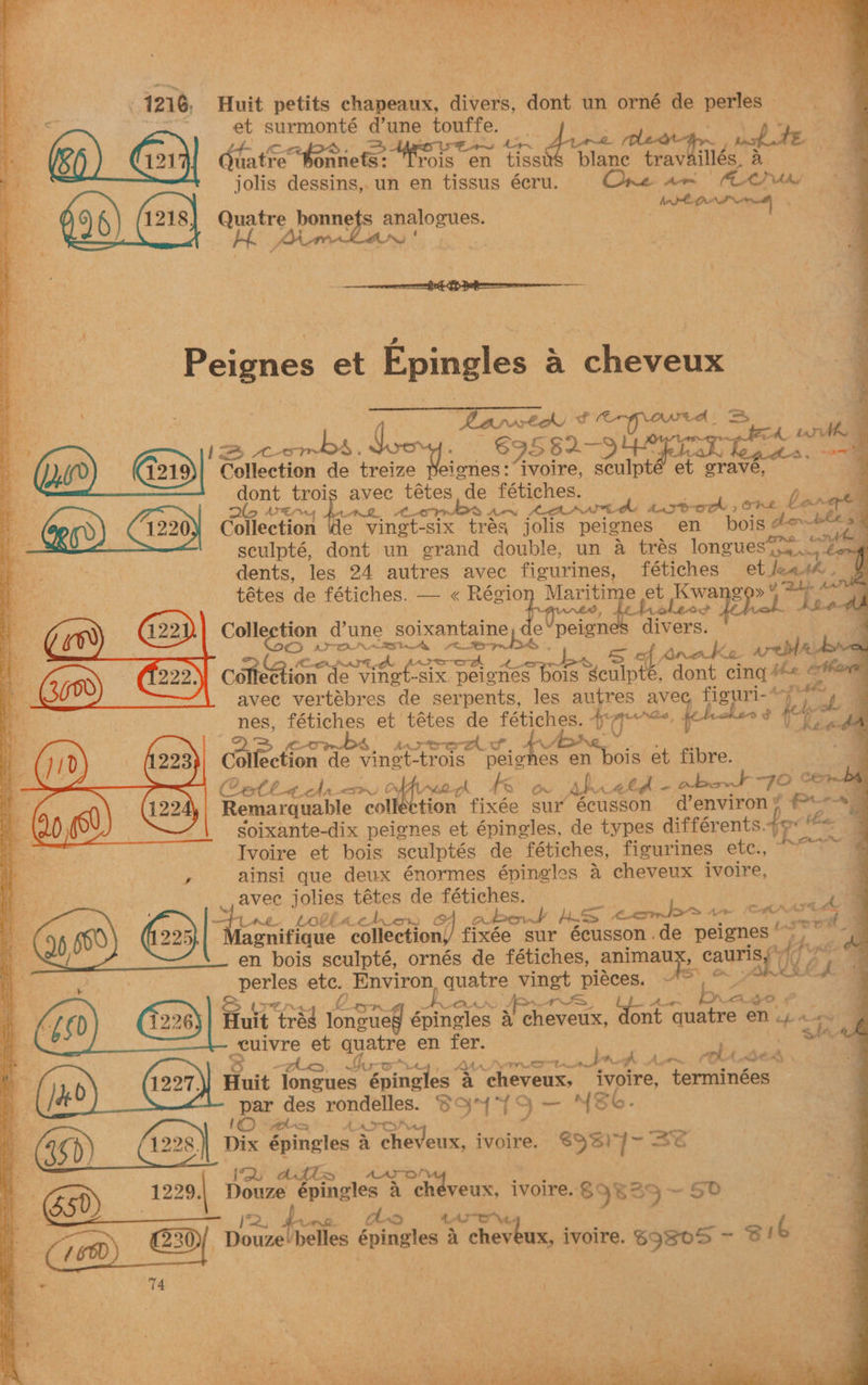 ri \, eee» tr 18, hi <<! Dy OR SSS SPE he aS. — 2) a aS is vee a teal Y See A ; Te feo Oe ‘ she Y Gu] . Se ge ‘ ; GAs oa YS ae 4 a a Tew - : ¥ ah, : Peed MER . © z . aat “pi | Vs » 4 a CS: , , e ei ata oy 7 at ea ‘2 eye eee . 1216, Huit petits chapeaux, divers, dont un orné de perles go fe et surmonté d’une touffe. C31) tatre ae ee rois en is dis ba tewtiigg 8 jolis dessins, un en tissus écru. ! gens Pie ay Quatre bonnets analogues. oes Ars ' oe ‘o et Epingles a cheveux . 2 Larsta iB ecat! 6D ahr S ph rney cv ae . $9582- Sere gk ed “er “3 1219 Galtection de treize Peignes: Pe ree. ee et grave, | dont mt avee tétes de fétiches. HASTA AN Lewd plese COKE bonget aoe VEX ARQ. 4220) Collection de vingt-six trés jolis peignes en bois dow = : seulpté, dont un grand acute: un a trés longues 3S, 8S Y dents, les 24 autres avec figurines, fétiches et Jade tétes de fétiches. — « Régio aap e ct Kwang oy ies (22) Collection dune _soixantaine Cneign div ers. 3 4 gin auyy i; ite Anake area: wo 4 a ra = OR BSI Six, gpa weE S| dont cing #« o*e be avec vertébres de serpents, les autres avec alae ee) E A ae et tétes de fétiches. ie hers xe ha Serres 7 AG Col sebion. de Ie vingt trols peighee es en bois et fibre. 4 Ceth acl AR, OFAC oh kK Ov bhi alge abst “FO sae . Remarquable collection fixée sur écusson d’environ ¥ Proxy Soixante-dix peignes et épingles, de types différents. re Hoe Ivoire et bois sculptés de fétiches, figurines etc., ainsi que deux énormes épingles a cheveux ivoire, avec jolies tétes de fétiches. 1 le about a ‘combs Apa (os ec Fie q .* Lane Lolla Aner OF bo. enifique collection// fixée sur écusson .de peignes ue en bois sculpté, ornés de fétiches, animaux, cauris “00 i ty: perles Ar Environ, quatre vingt piéces. ~ 2 tyre Wa oo. &amp; S LLORAS wid AF, eta Huit tras noel épingles 4 cheveux, ont are en 4 ~ vuivre et quatre en fer. 4 AAA Oe oe joa A A w~ ok. A ie 4 ghia Huit longues Briselen a cheveux, i terminées par des rondelles. 6S Ba 3 ne (Sb. pun 1© pola A Aro ‘ 46 i) 1228] Dix abi a cheveux, ivoire. 69%) 7 hes AZ me iu . > 2 se pen! (650 ane Douze fesinalics a SA cheveux, ivoire. $9835 ~ 5d jj Os 4. AON (16D) pozelielles épingles a cheveux, ivoire. $9805 - sib Ete 14 ic a