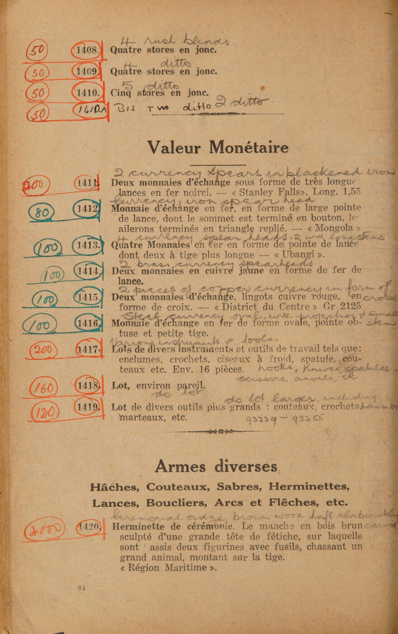 : NL A SRE ON Spies ae ae ae aS oe ee + UT ae ' Tae Sey sg” se “S te ‘ ° i ( a. cy ‘i rag ce kei , ee 4 ue Quatre stores en jonc. ; Fi Quatre stores en jone. \ ee Valeur Monétaire Es en fer noirci. — « Stanley anier a Long. 1,55 | | NEN Pech ANEW or cn ene | £30) 4419) onnaie d’échange en fet, en forme de large pointe ; 4 4 : a ailerons ees en petanie reps 1. — « Monee a a 7 a Nr {,2 nr, wos i. Gates Mannates! en ier en tome. “de pointe de la > — dont deux A tige plus longue — « Ubangi ». # ia , hn. enrnrtint wie 58 ; at f gd) ai4y Deux monnaies en cnivre jaune en forme de fer te : . toe sh croix. — vee. District du Centre» Gr 2a . oe rue. . rd ae ¥ rs i Monnaie d’échange en apni Sek hg er eae ovale fointe“ob- 4 « - tuse et petite tige. | Pe et petite ti He Par Sy = teaux ete. Env. 16 pieces. hook4, Vn sped laee ria | | BEHALEOIS, Ormrorta_ . ee Lot, environ parejl. ; . ‘ ie BN te beh, Banger, mec. @ eS Lot de divers outils pilus grands : coutenue. crochets pene Bete marteaux, ete. q3r2q — 93> ES ia 141 Deux monnaies d’échange sous forme de trés longue’ de lance, dont le sommet est terminé en bouton, les ies Sots ROA CLD of. AL, for (1 60) 1415) Deux’ monnaies (@’écha e, iniions cuivre rouge, / i PA ABT RD fn ey a 4 ee: Tots de divers instruiaents et outils de travail tels ques 2 7am | ae : enclumes, crochets, ciserux a froid, spatule, ,cou- an s, Armes diverses ge Haches, Couteaux, Sabres, Herminettes, a +h Fe Lances, Boucliers, Arcs et Fléches, etc. : he Di -prcona gt L Rudd Aye, 1b” Varian ATOR A 1 ebotsondal all YITL 1420) Herminette de cérémonie. Le manche en bois oa ae sculpté d’une grande téte de fétiche, sur laquelle . sont | assis deux figurines avec fusils, chassant un § grand animal, montant sur la tige. | « Région Maritime >. 84 3 - 3 iit . ae Sag ‘ x o- ~ ae ‘ : ae ee ) Sex RR . “Be Dee pe eer, Bad So alr Ta —_— a a oe ee SS ry oe