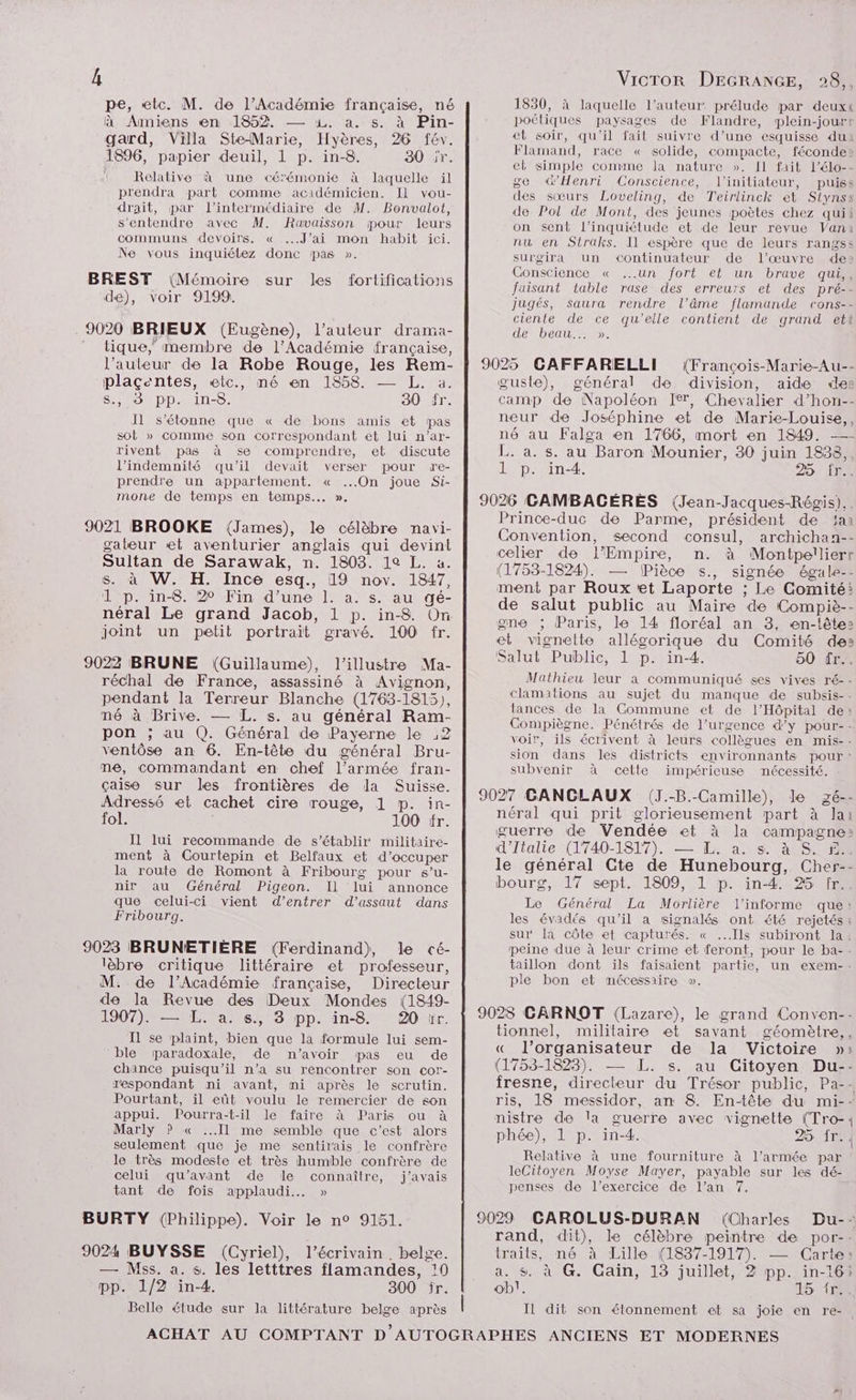 pe, «etc. M. de l’Académie française, né à Amiens en 1852. — 1. à. s. à Pin- gard, Villa SteMarie, Hyères, 26 fév. 1896, papier deuil, 1 p. in-8. 30 jr. | Relative à une cérémonie à laquelle il prendra part comme acidémicien. Il vou- drait, par l'intermédiaire de M. Bonvalot, s'entendre avec M. Ravaisson pour leurs communs devoirs. « ...J’ai mon habit ici. Ne vous inquiétez donc pas ». BREST (Mémoire sur les fortifications dé), voir 9199. . 9020 BRIEUX (Eugène), l’auteur drama- tique, membre de l’Académie française, l’auteur de la Robe Rouge, les Rem- plaçentes, etc., mé en 1858. — L. a. SUD DD. 11-0. 30 fr. Il s'étonne que « de bons amis et pas SOt » comme son Correspondant et lui n’ar- rivent pas à se comprendre, et discute l’indemnité qu’il devait verser pour re- prendre un appartement. « ...On joue Si- mone de temps en temps... ». 9021 BROOKE (James), le célèbre navi- gateur et aventurier anglais qui devint Sultan de Sarawak, n. 1803. 19 L. a. s. à W. H. Ince esq., 19 nov. 1847, 1 p. in-8. 20 Fin d’une 1. a. s. au gé- néral Le grand Jacob, 1 p. in-8. On joint un petit portrait gravé. 100 fr. 9022 BRUNE (Guillaume), l’illustre Ma- réchal de France, assassiné à Avignon, pendant la Terreur Blanche (1763-1815), né à Brive. — L. s. au général Ram- pon ; au Q. Général de Payerne le :2 ventôse an 6. En-tête du général Bru- me, commandant en chef l’armée fran- çaise sur les frontières de la Suisse. Adressé «et cachet cire rouge, 1 p. in- fol. 100 fr. Il lui recommande de s'établir militaire- ment à Courtepin et Belfaux et d'occuper la route de Romont à Fribourg pour s’u- nir au Général Pigeon. IL lui annonce que celui-ci vient d’entrer d'assaut dans Fribourg. 9023 BRUNETIÈRE (Ferdinand), le cé- lèbre critique littéraire et professeur, M. de l’Académie française, Directeur de la Revue des Deux Mondes (1849- 1907): —1L. a. 6, 3 pp. in-8 20 tr. Il se plaint, bien que la formule lui sem- ‘ble paradoxale, de n’avoir pas eu de chance puisqu'il n’a su rencontrer son cor- respondant ni avant, mi après le scrutin. Pourtant, il eût voulu le remercier de son appui. Pourra-t-il le faire à Paris ou à Marly ? « Il me semble que c’est alors seulement que je me sentirais le confrère le très modeste et très humble confrère de celui qu'avant de le connaître, j'avais tant de fois applaudi.… » BURTY (Philippe). Voir le n° 9151. 9024 BUYSSE (Cyriel), l'écrivain. belge. — Mss. à. s. les letttres flamandes, :0 pp. 1/2 in-4. 300 îr. Belle étude sur la littérature belge après 1830, à laquelle l’auteur: prélude par deuxt poétiques paysages de Flandre, plein-jourt et soir, qu'il fait suivre d’une esquisse du Flamand, race « solide, compacte, féconde: el simple comme Ja nature ». Il fait l’élo-- ge d’Henri Conscience, l'initiateur, puiss des sœurs Loveling, de Teirlinck et Stynss de Pol de Mont, des jeunes poètes chez quii on sent l’inquiétude et de leur revue Vania nu en Straks. Il espère que de leurs rangs: surgira un <Continuateur de l’œuvre de» Gonscience « un fort et un brave qui,, faisant table rase des erreurs et des pré-- jugés, saura rendre l’âme flamande cons-- ciente de ce qu’elle contient de grand ett de beau... ». 9025 GCAFFARELLI (François-Marie-Au-- œuste), général de division, aide de: camp de Napoléon Ier, Chevalier d’hon-- neur de Joséphine et de Marie-Louise,, né au Falga en 1766, mort «en 1849. —- L. a. s. au Baron Mounier, 30 juin 1838, 1 p. in-4. DOTE 9026 CAMBACÉRES (Jean-Jacques-Régis). Prince-duc de Parme, président de ‘aa Convention, second consul, archichan-- celier de l’Empire, n. à Montpellierr (1753-1824). — (Pièce s., signée égale-- ment par Roux et Laporte ; Le Comité: de salut public au Maire de Compiè-- gne ; Paris, le 14 floréal an 3, en-têtes et vignette allégorique du Comité des Salut Public, 1 p. in-4. 50 fr.. Mathieu leur a communiqué ses vives ré-- clamations au sujet du manque de subsis-- tances de la Commune et de l'Hôpital de: Compiègne. Pénétrés de l’urgence d’y pour-- voir, ils écrivent à leurs collègues en mis-- sion dans les districts environnants pour : subvenir à cette impérieuse nécessité. 9027 GANCLAUX (J.-B.-Camille), le gé-- néral qui prit glorieusement part à Jai guerre de Vendée et à la campagne: d'Italie (1740-1817). — &amp; as Su le général Cte de Hunebourg, Cher-- bourg, 17 sept. 1809, 1 p. in-4. %5 fr. Le Général La Morlière l’informe que: les évadés qu'il a signalés ont été rejetés : sur la côte et capturés. « ...Ils subiront la! peine due à leur crime et feront, pour le ba-- taillon dont ïls faisaient partie, un exem-- ple bon et mécessaire ». 9028 CARNOT (Lazare), le grand Conven-- tionnel, militaire et savant géomètre,, « l’organisateur de la Victoire » (1753-1823). — L. s. au Citoyen Du-- fresne, directeur du Trésor public, Pa-- ris, 18 messidor, an 8. En-tête du mi-- nistre de la guerre avec vignette (Tro-: phée), 1 p. in-4. 25 Îr.. Relative à une fourniture à l’armée par leCitoyen Moyse Mayer, payable sur les dé- penses de l'exercice de l’an 7. 9029 GAROLUS-DURAN (Charles Du-: rand, dit), le célèbre peintre de por-- traits, né à Lille (1837-1917). — Carte: a. $. à G. Caïn, 13 juillet, 2 pp. in-16} ob}. SÉSRR | Il dit son étonnement et sa joie en re-.