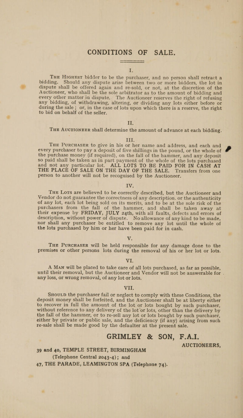 CONDITIONS OF SALE. | THE Hicuest bidder to be the purchaser, and no person shall retract a bidding. Should any dispute arise between two or more bidders, the lot in dispute shall be offered again and re-sold, or not, at the discretion of the Auctioneer, who shall be the sole arbitrator as to the amount of bidding and every other matter in dispute, The Auctioneer reserves the right of refusing any bidding, of withdrawing, altering, or dividing any lots either before or during the sale ; or, in the case of lots upon which there is a reserve, the right to bid on behalf of the seller. II. THE AUCTIONEER shall determine the amount of advance at each bidding. III. THE PURCHASER to give in his or her name and address, and each and every purchaser to pay a deposit of five shillings in the pound, or the whole of the purchase money (if required), on the fall of the hammer, and any deposit so paid shall be taken as in part payment of the whole of the lots purchased and not any particular lot. ALL LOTS TO BE PAID FOR IN CASH AT THE PLACE OF SALE ON THE DAY OF THE SALE. Transfers from one person to another will not be recognised by the Auctioneer. IV. Tue Lots are believed to be correctly described, but the Auctioneer and Vendor do not guarantee the correctness of any description. or the authenticity of any lot, each lot being sold on its merits, and to be at the sole risk of the purchasers from the fall of the hammer, and shall be taken away at their expense by FRIDAY, JULY 24th, with all faults, defects and errors of description, without power of dispute. No allowance of any kind to be made, nor shall any purchaser be entitled to remove any lot until the whole of the lots purchased by him or her have been paid for in cash. ¥. THE PURCHASER will be held responsible for any damage done to the premises or other persons lots during the removal of his or her lot or lots. Vi A Man will be placed to take care of all lots purchased, as far as possible, until their removal, but the Auctioneer and Vendor will not be answerable for - any loss, or wrong removal, of any lot or lots. VII. SHOULD the purchaser fail or neglect to comply with these Conditions, the deposit money shall be forfeited, and the Auctioneer shall be at liberty either to recover in full the amount of the lot or lots bought by such purchaser, without reference to any delivery of the lot ‘or lots, other than the delivery by the fall of the hammer, or to re-sell any lot or lots bought by such purchaser, either by private or public sale, and the deficiency (if any) arising from such re-sale shall be made good by the defaulter at the present sale. GRIMLEY &amp; SON, F.A.I. AUCTIONEERS, 39 and 40, TEMPLE STREET, BIRMINGHAM (Telephone Central 2043-4); and