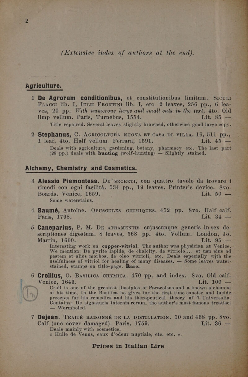 (Extensive index of authors at the end). Agriculture. 1 De Agrorum conditionibus, ect constitutionibus limitum. Srcurr Fracci lib. I, Iurm Frontrini lib. I, ete. 2 leaves, 256 pp., 6 lea- ves, 20 pp. With numerous large and small cuts in the text. 4to. Old limp vellum. Paris, Turnebus, 1554. Lit. 85 — Title repaired. Several leaves slightly browned, otherwise good large copy. 2 Stephanus, C. AGRICOLTURA NUOVA ET CASA DI VILLA. 16, 511 pp., 1 leaf. 4to. Half vellum. Ferrara, 1591. Lit. 45 — Deals with agriculture, gardening, botany, pharmacy ete. The last part (28 pp.) deals with hunting (wolf-hunting) — Slightly stained. Alchemy, Chemistry and Cosmetics. 3 Alessio Piemontess. De’ srcret1, con quattro tavole da trovare i rimedi con ogni facilitaé. 534 pp., 19 leaves. Printer’s device. 8vo. Boards. Venice, 1659. Lit. 50 — Some waterstains. 4 Baumé, Antoine. OpuscuLES CHIMIQUES. 452 pp. 8vo. Half calf. Paris, 1798. Lit. 34 — 5 Caneparius, P. M. DE ATRAMENTIS cujuscunque generis in sex de- scriptiones digestum. 8 leaves, 568 pp. 4to. Vellum. London, Jo. Martin, 1660. Lit. 95 — Interesting work on copper-vitriol. The author was physician at Venice. We mention: De pyrite lapide, de chalcity, de vitriolo.... et usu eius ad pestem et alios morbos, de oleo vitrioli, etc. Deals especially with the uselfulness of vitriol for healing of many diseases. — Some leaves water- stained, stamps on title-page. Rare. 6 Crollius, O. Basinica cHymica. 470 pp. and index. 8vo. Old calf. _ Venice, 1643. Lit. 100 — Croll is one of the greatest disciples of Paracelsus and a known alchemist } of his time. In the Basilica he gives tor the first time concise and lucide OMe precepts for his remedies and his therapeutical theory of 7 Universalia. Contains: De signaturis internis rerum, the author’s most famous treatise. — Wormboled. OYE 7 Dejean. TRAITE RAISONNE DE LA DISTILLATION. 10 and 468 pp. 8vo. Calf (one cover damaged). Paris, 1759. Lit. 36 — Deals mainly with cosmetics. « Huile de Venus, eaux d’odeur nuptiale, ete. ete. ».