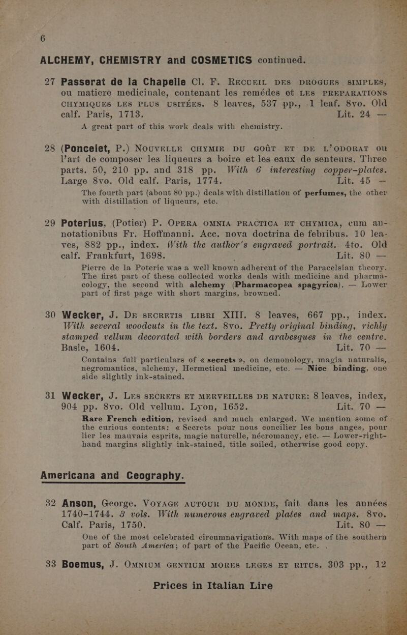 27 28 29 30 31 Passerat de la Chapelle Cl. F. RecuriL DES DROGUES SIMPLES, ou matiere medicinale, contenant les remédes et LES PREPARATIONS CHYMIQUES LES PLUS USITEES. 8 leaves, 537 pp., 1 leaf. 8vo. Old calf, Paris, 1713. Lit. 24 — A great part of this work deals with chemistry. (Ponceiet, P.) NouvErte CHYMIE DU GOaiT ET DE L’ODORAT ou Vart de composer les liqueurs a boire et les eaux de senteurs. Three parts. 50, 210 pp. and 318 pp. With 6 interesting copper-plates. Large 8vo. Old calf. Paris, 1774. Lit. 45 — The fourth part (about 80 pp.) deals with distillation of perfumes, the other with distillation of liqueurs, ete. Poterius, (Potier) P. OPERA OMNIA PRACTICA ET CHYMICA, cum an- notationibus Fr. Hoffmanni. Acc. nova doctrina de febribus. 10 lea- ves, 882 pp., index. With the author’s engraved portrait. 4to. Old ealf. Frankfurt, 1698. Lit. 80 — Pierre de la Poterie was a well known adherent of the Paracelsian theory. The first part of these collected works deals with medicine and pharma- cology, the second with alchemy (Pharmacopea spagyrica). — Lower part of first page with short margins, browned. Wecker, J. Dr secrrTis Lipset XIII. 8 leaves, 667 pp., index. With several woodcuts in the text. 8vo. Pretty original binding, richly stamped vellum decorated with borders and arabesques in the centre. Basle, 1604. Lit. 70 — Contains full particulars of « secrets », on demonology, magia naturalis, negromantics, alchemy, Hermetical medicine, ete. — Nice binding, one side slightly ink-stained. Wecker, J. Les SECRETS ET MERVEILLES DE NATURE: 8 leaves, index, 904 pp. 8vo. Old vellum. Lyon, 1652. Lit. 70 — Rare French edition, revised and much enlarged. We mention some of — the curious contents: « Secrets pour nous concilier les bons anges, pour lier les mauvais esprits, magie naturelle, nécromancy, ete. — Lower-right- hand margins slightly ink-stained, title soiled, otherwise good copy. 1740-1744. 3 vols. With numerous engraved plates and maps. 8vo. Calf. Paris, 1750. Lit. 80 — One of the most celebrated circumnavigations. With maps of the southern part of South America; of part of the Pacific Ocean, etc.