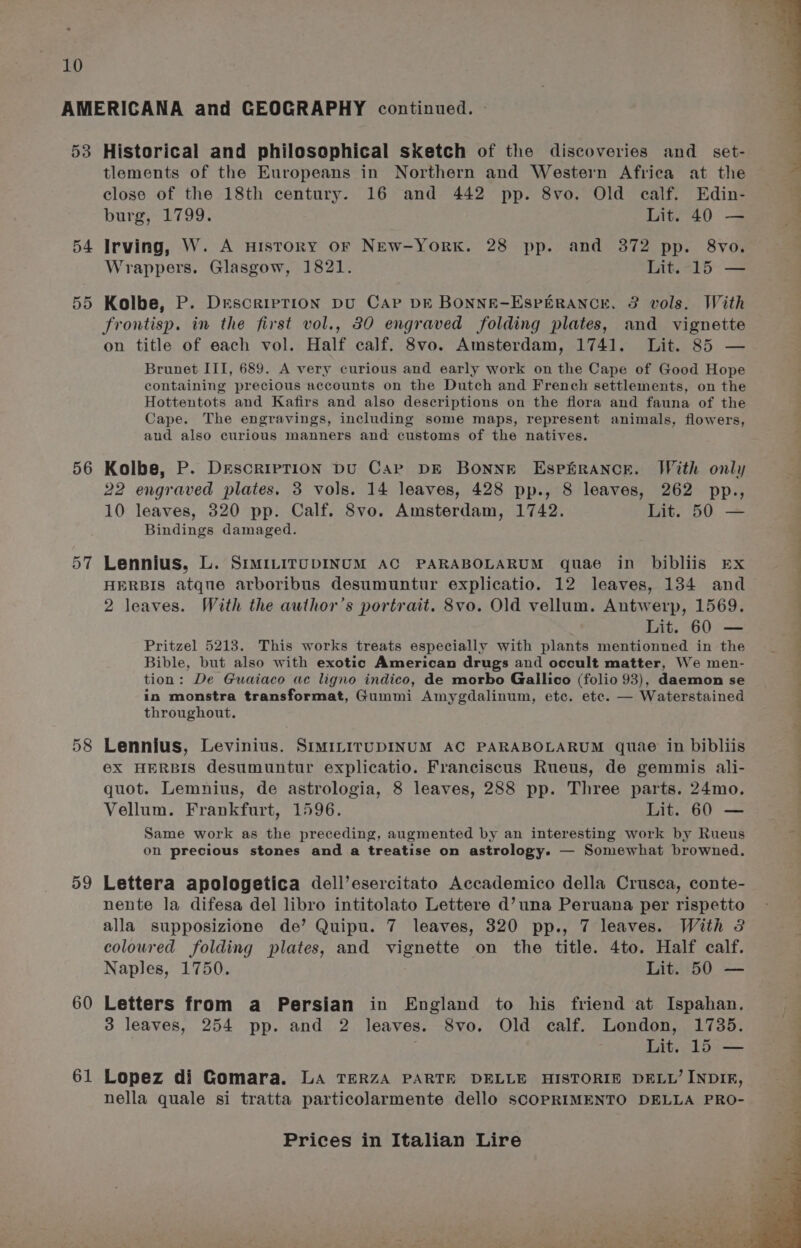 53 54 55 56 57 59 60 61 Historical and philosophical sketch of the discoveries and _ set- tlements of the Europeans in Northern and Western Africa at the close of the 18th century. 16 and 442 pp. 8vo. Old ealf. Edin- burg, 1799. Lit. 40 — Irving, W. A History OF New-York. 28 pp. and 372 pp. 8vo. Wrappers. Glasgow, 1821. Lit. 15 — Kolbe, P. Description DU Cap DE BONNE-ESPERANCE. 3 vols. With frontisp. in the first vol., 30 engraved folding plates, and vignette on title of each vol. Half calf. 8vo. Amsterdam, 1741. Lit. 85 — Brunet III, 689. A very curious and early work on the Cape of Good Hope containing precious accounts on the Dutch and French settlements, on the Hottentots and Kafirs and also descriptions on the flora and fauna of the Cape. The engravings, including some maps, represent animals, flowers, aud also curious manners and customs of the natives. Kolbe, P. Description DU Care DE BONNE EspfrRaNce. With only 22 engraved plates. 3 vols. 14 leaves, 428 pp., 8 leaves, 262 pp., 10 leaves, 320 pp. Calf. 8vo. Amsterdam, 1742. Lit. 50 — Bindings damaged. Lennius, L. SrmiLirUDINUM AC PARABOLARUM quae in bibliis Ex HERBIS atque arboribus desumuntur explicatio. 12 leaves, 134 and 2 leaves. With the author’s portrait. 8vo. Old vellum. Antwerp, 1569. Lit. 60 — Pritzel 5213. This works treats especially with plants mentionned in the Bible, but also with exotic American drugs and occult matter, We men- tion: De Guaiaco ac ligno indico, de morbo Gallico (folio 93), daemon se in monstra transformat, Gummi Amygdalinum, etc. ete. — Waterstained throughout. Lennius, Levinius. SIMILITUDINUM AC PARABOLARUM quae in bibliis ©X HERBIS desumuntur explicatio. Franciscus Rueus, de gemmis ali- quot. Lemnius, de astrologia, 8 leaves, 288 pp. Three parts. 24mo. Vellum. Frankfurt, 1596. Lit. 60 — Same work as the preceding, augmented by an interesting work by Rueus on precious stones and a treatise on astrology. — Somewhat browned. Lettera apologetica dell’esercitato Accademico della Crusea, conte- nente la difesa del libro intitolato Lettere d’una Peruana per rispetto alla supposizione de’ Quipu. 7 leaves, 320 pp., 7 leaves. With 3 coloured folding plates, and vignette on the title. 4to. Half calf. Naples, 1750. Lit. 50 — Letters from a Persian in England to his friend at Ispahan. 3 leaves, 254 pp. and 2 leaves. 8vo. Old calf. London, 1735. Lit. 15 — Lopez di Gomara. La TERZA PARTE DELLE HISTORIE DELL’ INDIR, nella quale si tratta particolarmente dello SCOPRIMENTO DELLA PRO-