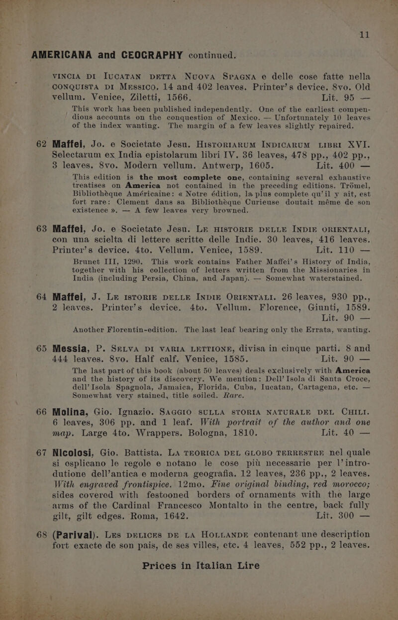 4H 63 64 66 67 VINCIA DI IUCATAN DETTA Nuova SPpAGNA e delle cose fatte nella CONQUISTA DI Messico. 14 and 402 leaves. Printer’s device. 8vo. Old vellum. Venice, Ziletti, 1566. Lit. 95 — _ This work has been published independently. One of the earliest compen- ' dious accounts on the conquestion of Mexico. — Unfortunately 10 leaves of the index wanting. The margin of a few leaves slightly repaired. Maffei, Jo. e Societate Jesu. HisrorrAkuM INDICARUM LIBRI XVI. Selectarum ex India epistolarum libri IV. 36 leaves, 478 pp., 402 pp., 3 leaves. 8vo. Modern vellum. Antwerp, 1605. Lit. 400 — This edition is the most complete one, containing several exhaustive treatises on America not contained in the preceding editions. Trémel, Bibliothéque Américaine: « Notre édition, la plus complete qu’il y ait, est fort rare: Clement dans sa Bibliothéque Curieuse doutait méme de son existence ». — A few leaves very browned. Maffei, Jo. e Societate Jesu. LE HISTORIE DELLE INDIF ORIENTALI, con una scielta di lettere scritte delle Indie. 30 leaves, 416 leaves. Printer’s device. 4to. Vellum. Venice, 1589. Lit. 110 — Brunet III, 1290. This work contains Father Maffei’s History of India, together with his collection of letters written from the Missionaries in India (including Persia, China, and Japan). — Somewhat waterstained. Maffei, J. Le istorign DELLE INDIE ORIENTALI. 26 leaves, 930 pp., 2 leaves. Printer’s device. 4to. Vellum. Florence, Giunti, 1589. Lit. 90 — Another Florentin-edition. The last leaf bearing only the Errata, wanting. Messia, P. SELVA DI VARIA LETTIONE, divisa in cinque parti. 8 and 444 leaves. 8vo. Half calf. Venice, 1585. Lit. 90 — The last part of this book (about 50 leaves) deals exclusively with America and the history of its discovery. We mention: Dell’ Isola di Santa Croce, dell’ Isola Spagnola, Jamaica, Florida, Cuba, Iucatan, Cartagena, ete. — Somewhat very stained, title soiled. Rare. Molina, Gio. Ignazio. SAGGIO SULLA STORIA NATURALE DEL CHILI. 6 leaves, 306 pp. and 1 leaf. With portrait of the author and one map. Large 4to. Wrappers. Bologna, 1810. Lit. 40 — Nicolosi, Gio. Battista. LA TEORICA DEL GLOBO TERRESTRE nel quale si osplicano le regole e notano le cose pitt necessarie per 1’ intro- dutione dell’antica e moderna geografia. 12 leaves, 236 pp., 2 leaves. With engraved frontispice. 12mo. Fine original binding, red morocco; sides covered with festooned borders of ornaments with the large gilt, gilt edges. Roma, 1642. Lit. 300 — (Parival). Les peLicks pE LA HoLLANDE contenant une description fort exacte de son pais, de ses villes, etc. 4 leaves, 552 pp., 2 leaves.