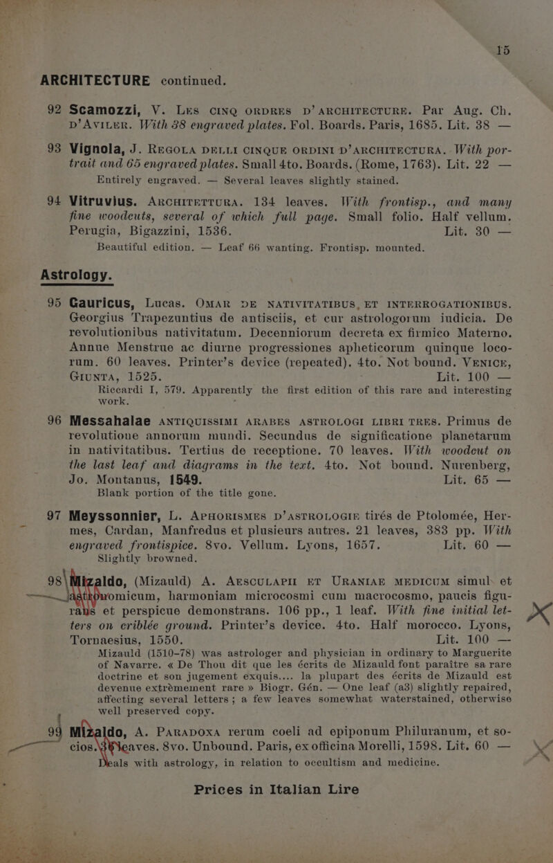 ARCHITECTURE continued. 92 Scamozzi, V. Les CINQ ORDRES D’ ARCHITECTURE. Par Aug. Ch. D’Aviter. With 88 engraved plates. Fol. Boards. Paris, 1685. Lit. 38 — 93 Vignola, J. REGOLA DELLI CINQUE ORDINI D’ARCHITECTURA. With por- trait and 65 engraved plates. Small 4to. Boards. (Rome, 1763). Lit. 22 — Entirely engraved. — Several leaves slightly stained. 94 Vitruvius. ArcHITeTTuRA. 134 leaves. With frontisp., and many fine woodcuts, several of which full page. Small folio. Half vellum. Perugia, Bigazzini, 1536. Lit 30) — Beautiful edition. — Leaf 66 wanting. Frontisp. mounted. Astrology. 95 Gauricus, Lucas. OMAR DE NATIVITATIBUS, ET INTERROGATIONIBUS. Georgius Trapezuntius de antisciis, et cur astrologorum iudicia. De revolutionibus nativitatum. Decenniorum decreta ex firmico Materno. Annue Menstrue ac diurne progressiones apheticorum quinque loco- rum. 60 Jeaves. Printer’s device (repeated). 4to. Not bound. VENICE, GIUNTA, 1525. Lit. 100 — Riccardi I, 579. Apparently the first edition of this rare and interesting work. . 96 Messahalae AnTIQUISSIMI ARABES ASTROLOGI LIBRI TRES. Primus de revolutione annorum mundi. Secundus de significatione planetarum in nativitatibus. Tertius de receptione. 70 leaves. With woodeut on the last leaf and diagrams in the text. 4to. Not bound. Nurenberg, Jo. Montanus, 1549. . Lit. 65 — Blank portion of the title gone. 97 Meyssonnier, L. ArPHoORISMES D’ASTROLOGIE tirés de Ptolomée, Her- mes, Cardan, Manfredus et plusieurs autres. 21 leaves, 383 pp. With engraved frontispice. 8vo. Vellum. Lyons, 1657. Lit. 60 — Slightly browned. 93\ zaldo, (Mizauld) A. ArscuLapir ET URANIAE MEDICUM simul. et —__] omicum, harmoniam microcosmi cum macrocosmo, paucis figu- rans et perspicue demonstrans. 106 pp., 1 leaf. With fine initial let- ters on criblée ground. Printer’s device. 4to. Half morocco. Lyons, Tornaesius, 1550. Lit. 100 — Mizauld (1510-78) was astrologer and physician in ordinary to Marguerite of Navarre. « De Thou dit que les écrits de Mizauld font paraitre sa rare doctrine et son jugement exquis.... la plupart des écrits de Mizauld est devenue extrémement rare » Biogr. Gén. — One leaf (a3) slightly repaired, affecting several letters; a few leaves somewhat waterstained, otherwise well preserved copy. : 99 M do, A. PARADOXA rerum coeli ad epiponum Philuranum, et so- cios. aves. 8vo. Unbound. Paris, ex officina Morelli, 1598. Lit. 60 — als with astrology, in relation to occultism and medicine.