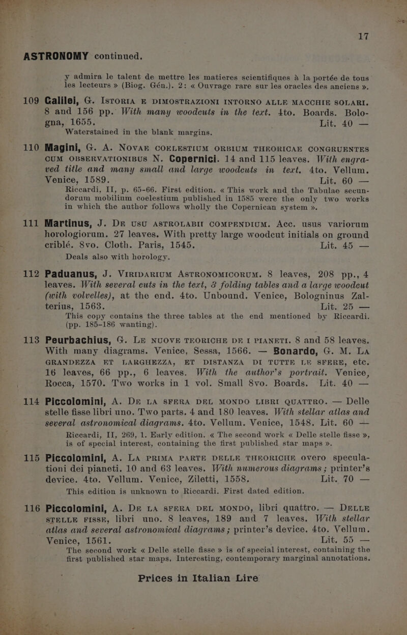 109 110 111 112 113 114 115 116 y admira le talent de mettre les matieres scientifiques A la portée de tous les lecteurs » (Biog. Gén.). 2: « Ouvrage rare sur les oracles des anciens ». Galilei, G. IsroRIA E DIMOSTRAZIONI INTORNO ALLE MACCHIE SOLARI. 8 and 156 pp. With many woodcuts in the text. 4to. Boards. Bolo- gna, 1655. Lit. 40 — Waterstained in the blank margins. Magini, G. A. NovAr COELESTIUM ORBIUM THEORICAE CONGRUENTES CUM OBSERVATIONIBUS N. Copernici. 14 and 115 leaves. With engra- ved title and many small and large woodcuts in text. 4to. Vellum. Venice, 1589. Lit. 60 — Riccardi, Il, p. 65-66. First edition. « This work and the Tabulae secun- dorum mobilium coelestium published in 1585 were the only two works in which the author follows wholly the Copernican system ». Martinus, J. Dr usU ASTROLABIT COMPENDIUM. Acc. usus variorum horologiorum. 27 leaves. With pretty large woodcut initials on ground criblé. 8vo. Cloth. Paris, 1545. Lit. 45 — Deals also with horology. Paduanus, J. Virtpartum AstTRONOMICORUM. 8 leaves, 208 pp., 4 leaves. With several cuts in the text, 3 folding tables and a large woodcut (with volvelles), at the end. 4to. Unbound. Venice, Bologninus Zal- terius, 1563. Lit. 25 — This copy contains the three tables at the end mentioned by Riccardi. (pp. 185-186 wanting). Peurbachius, G. Le NUOVE TEORICHE DE I PIANETI. 8 and 58 leaves. With many diagrams. Venice, Sessa, 1566. — Bonardo, G. M. La GRANDEZZA ET LARGHEZZA, ET DISTANZA DI TUTTE LW SFERE, etc. 16 leaves, 66 pp., 6 leaves. With the author’s portrait. Venice, Rocca, 1570. Two works in 1 vol. Small 8vo. Boards. Lit. 40 — Piccolomini, A. D&amp;E LA sFERA DEL MONDO LIBRI QUATTRO. — Delle stelle fisse libri uno. Two parts. 4 and 180 leaves. With stellar atlas and several astronomical diagrams. 4to. Vellum. Venice, 1548. Lit. 60 — Riccardi, II, 269, 1. Early edition. « The second work « Delle stelle fisse », is of special interest, containing the first published star maps ». Piccolomini, A. La PRIMA PARTE DELLE THEORICHE Overo specula- tioni dei pianeti. 10 and 63 leaves. With numerous diagrams ; printer’s device. 4to. Vellum. Venice, Ziletti, 1558. Lit. 70 — This edition is unknown to Riccardi. First dated edition. Piccolomini, A. De LA sFERA DEL MONDO, libri quattro. — DELLE STELLE FISSE, libri uno. 8 leaves, 189 and 7 leaves. With stellar atlas and several astronomical diagrams ; printer’s device. 4to. Vellum. The second work « Delle stelle fisse » is of special interest, containing the first published star maps, Interesting, contemporary marginal annotations.