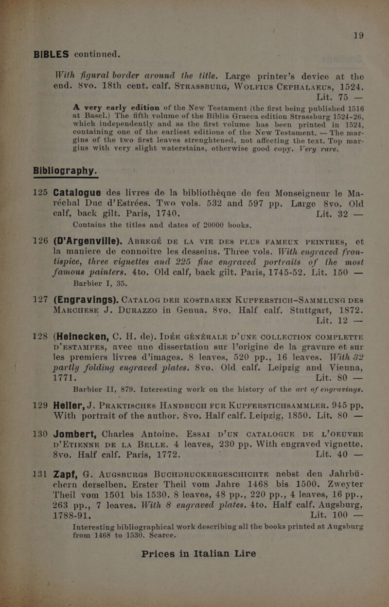 With figural border around the title. Large printer’s device at the end. Svo. 18th cent. calf, SrrassBurG, WoLrius CEPHALAFUs, 1524. Lit. 75 — A very early edition of the New Testament (the first being published 1516 at Basel.) The fifth volume of the Biblia Graeca edition Strassburg 1524-26, which independently and as the first volume has been printed in 1524, containing one of the earliest editions of the New Testament. — The mar- gins of the two first leaves strenghtened, not affecting the text. Top mar- gins with very slight waterstains, otherwise good copy. Very rare. 125 126 129 130 131 Catalogue des livres de la bibliothéque de feu Monseigneur le Ma- réchal Due d’Estrées. Two vols. 532 and 597 pp. Large 8vo. Old ealf, back gilt. Paris, 1740. Lit. 32 — Contains the titles and dates of 20000 books, (D’Argenville). ABREGE De LA VIE DES PLUS FAMEUX PEINTRES, ct la maniere de connoitre les desseins. Three vols. With engraved fron- tispice, three vignettes and 225 fine engraved portraits of the most famous painters. 4to. Old calf, back gilt. Paris, 1745-52. Lit. 150 — Barbier I, 35. (Engravings). CATALOG DER KOSTBAREN KUPFERSTICH-SAMMLUNG DES MarcHESE J. DuRAzzo in Genua. 8vo. Half calf. Stuttgart, 1872. (Heinecken, C. H. de). Ipém GhNERALE D'UNE COLLECTION COMPLETTE D’ESTAMPES, avec une dissertation sur l’origine de la gravure et sur les premiers livres d’images. 8 leaves, 520 pp., 16 leaves. With 32 partly folding engraved plates. 8vo. Old calf. Leipzig and Vienna, 71. Lit. 80 — Barbier II, 879. Interesting work on the history of the art of engravings. Heller, J. PRAkTIScCHES HANDBUCH FUR KUPFERSTICHSAMMLER,. 945 pp. With portrait of the author. 8vo. Half calf. Leipzig, 1850. Lit. 80 — Jombert, Charles Antoine. Essar D’UN CATALOGUE DE L’OEUVRE D’ETIENNE DE LA BELLE. 4 leaves, 230 pp. With engraved vignette. S8vo. Half calf. Paris, 1772. ; Lit. 40 — Zapf, G. AuGsBuRGs BUCHDRUCKERGESCHICHTE nebst den Jahrbi- chern derselben. Erster Theil vom Jahre 1468 bis 1500. Zweyter Theil vom 1501 bis 1530. 8 leaves, 48 pp., 220 pp., 4 leaves, 16 pp., 263 pp., 7 leaves. With 8 engraved plates. 4to. Half calf. Augsburg, 1788-91. Lit. 100 — Interesting bibliographical work describing all the books printed at Augsburg from 1468 to 1530. Scarce.