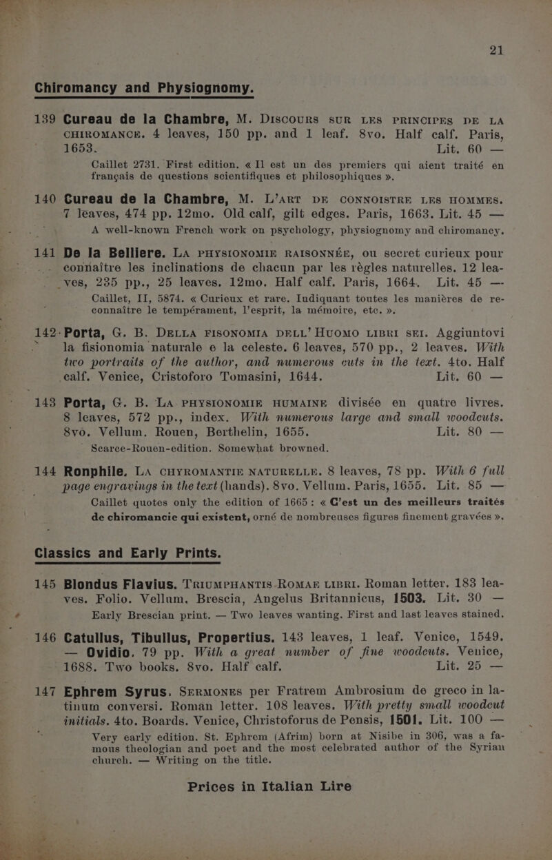 Chiromancy and Physiognomy. 139 Cureau de la Chambre, M. Discours sur LES PRINCIPES DE LA CHIROMANCE. 4 leaves, 150 pp. and 1 leaf. 8vo. Half calf. Paris, 1653. Lit. 60 — Caillet 2731. First edition. « Il est un des premiers qui aient traité en frangais de questions scientifiques et philosophiques ». 140 Cureau de la Chambre, M. L’art DE CONNOISTRE LES HOMMES. 7 leaves, 474 pp. 12mo. Old calf, gilt edges. Paris, 1663. Lit. 45 — A well-known French work on psychology, physiognomy and chiromancy, 141 De la Belliere. La ruysionomin RAISONNEE, ou secret curieux pour _. connaitre les inclinations de chacun par les régles naturelles. 12 lea- ves, 235 pp., 25 leaves. 12mo. Half calf. Paris, 1664. Lit. 45 —- Caillet, II, 5874. « Curieux et rare. Iudiquant toutes les maniéres de re- connaitre le tempérament, l’esprit, la mémoite, etc. ». 142-Porta, G. B. DELLA FISONOMIA DELL’ HuOMO LiBkI SEI. Aggiuntovi s la fisionomia naturale e la celeste. 6 leaves, 570 pp., 2 leaves. With two portraits of the author, and numerous cuts in the text. 4to. Half calf. Venice, Cristoforo Tomasini, 1644. Lit. 60 — 143 Porta, G. B. La PHYSIONOMIE HUMAINE divisée en quatre livres. 8 leaves, 572 pp., index. With numerous large and small woodcuts. 8vo. Vellum. Rouen, Berthelin, 1655. Lit. 80 — - Searce-Rouen-edition. Somewhat browned. 144 Ronphile. LA cHYROMANTIE NATURELLE. 8 leaves, 78 pp. With 6 full page engravings in the text (hands). 8vo. Vellum. Paris, 1655. Lit. 85 — Caillet quotes only the edition of 1665: « C’est un des meilleurs traités de chiromancie qui existent, orné de nombreuses figures finement gravées ». Classics and Early Prints. 145 Blondus Flavius. TrRiuMPHANTIS-ROMAE LIBRI. Roman letter. 183 lea- ves. Folio. Vellum, Brescia, Angelus Britannicus, 1503. Lit. 30 — Early Brescian print. — Two leaves wanting. First and last leaves stained. — Ovidio. 79 pp. With a great number of fine woodcuts. Venice, 1688. Two books. 8vo. Half calf. Lit. 25 — 147 Ephrem Syrus. Srermones per Fratrem Ambrosium de greco in la- tinum conversi. Roman letter. 108 leaves. With pretty small woodcut initials. 4to. Boards. Venice, Christoforus de Pensis, 1501. Lit. 100 — Very early edition. St. Ephrem (Afrim) born at Nisibe in 306, was a fa- mous theologian and poet and the most celebrated author of the Syrian church. — Writing on the title.