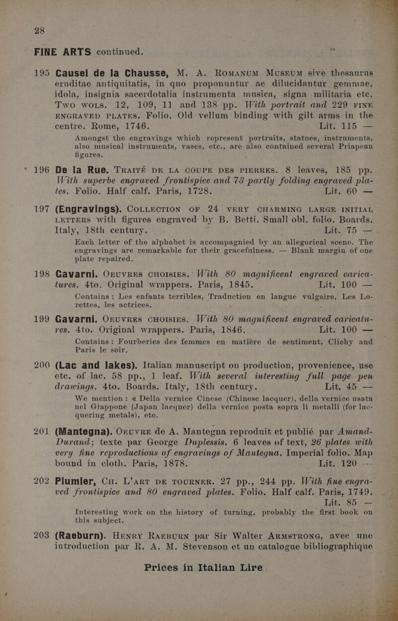 195 197 198 199 200 201 202 203 Causei de la Chausse, M. A. Romanum MusEvuM sive thesaurus eruditae antiquitatis, in quo proponuntur ac dilucidantur gemmae, idola, insignia sacerdotalia insttumenta musica, signa militaria etc. Two wors. 12, 109, 11 and 138 pp. With portrait and 229 FINE ENGRAVED PLATES. Folio. Old vellum binding with gilt arms in the centre. Rome, 1746. Lit. 115 — Amongst the engravings which represent portraits, statues, instruments, also musical instruments, vases, etc., are also contained several Priapean figures. De la Rue. TRAITE DF LA COUPE DES PIERRES. 8 leaves, 185 pp. With superbe engraved frontispice and 73 partly folding engraved pla- tes. Folio. Half calf. Paris, 1728. Lit. 60 — (Engravings). CoLLECTION OF 24 VERY CHARMING LARGE INITIAL LETTERS With figures engraved by B. Betti. Small obl. folio. Boards. Italy, 18th century. Lit. 75 — Each letter of the alphabet is accompagnied by an allegorical scene. The engravings are remarkable for their gracefulness. — Blank margin of one plate repaired. Gavarni. Onuvres cHorsies. With 80 magnificent engraved carica- tures. 4to. Original wrappers. Paris, 1845. Lit. 100 — Contains: Les enfants terribles, Traduction en langue vulgaire, Les Lo- rettes, les actrices. : Gavarni. Ozuvres cuHorstes. With 80 magnificent engraved caricatu- res. 4to. Original wrappers. Paris, 1846. Lit. 100 — Contains: Fourberies des femmes en matiére de sentiment, Clichy and Paris le soir. (Lac and lakes). Italian manuscript on production, provenience, use etc. of lac. 58 pp., 1 leaf. With several interesting full page pen drawings. 4to. Boards. Italy, 18th century. Lit. 45 — We mention: « Della vernice Cinese (Chinese lacquer), della vernice usata nel Giappone (Japan lacquer) della vernice posta sopra li metalli (for lac- quering metals), etc. (Mantegna). Oruvre de A. Mantegna reproduit et publié par Amand- Durand; texte par George Duplessis. 6 leaves of text, 26 plates with very fine reproductions of engravings of Mantegna. Imperial folio. Map bound in cloth. Paris, 1878. Lit. 120 --- Plumier, Cu. L’arrt DE TOURNER. 27 pp., 244 pp. With fine engra- ved frontispice and 80 engraved plates. Folio. Half calf. Paris, 1749. Lit. 85 — Interesting work on the history of turning, probably the first book on this subject. (Raeburn). Henry RAaeBourn par Sir Walter ARMSTRONG, avec une introduction par R. A. M. Stevenson et un catalogue bibliographique