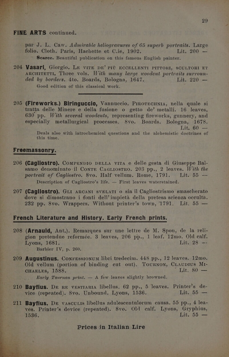 FINE ARTS continued. par J. L. Caw. Admirable heliogravures of 65 superb portraits. Large folio. Cloth. Paris, Hachette et C.ie, 1902. Lit. 200 — ' Scarce. Beautiful publication on this famous English painter. 204 Vasari, Giorgio. Lr viTE Dr’ PIU ECCELLENTI PITTORI, SCULTORI ET ARCHITETTI, Three vols. With many large woodcut portraits surrown- ded by borders. 4to. Boards, Bologna, 1647. Lit. 220 — Good edition of this classical work. 205 (Fireworks.) Biringuccio, Vannuccio. PrrorrecHnia, nella quale si tratta delle Minere e della fusione o getto de’ metalli. 16 leaves, 630 pp. With several woodcuts, representing fireworks, gunnery, and especially metallurgical processes. Svo. Boards. Bologna, 1678. Deals also with iatrochemical questions and the alchemistic doctrines of this time. Freemassonry. 206 (Cagliostro). Comrpenpio DELLA viTA e delle gesta di Giuseppe Bal- samo denominato:il Conrzk CAGLiosTRO. 203 pp., 2 leaves. With the portrait of Cagliostro. 8vo. Half vellum. Rome, 1791. Lit. 55 — Description of Cagliostro’s life. — First leaves waterstained. 207 (Cagliostro). Gri ARCANI SVELATI o sia il Cagliostrismo smascherato dove si dimostrano i fonti dell’impieta della pretesa scienza occulta. 232 pp. 8vo. Wrappers. Without printer’s town, 1791. Lit. 55 — 208 (Arnauld, Ant.). Remarques sur une lettre de M. Spon, de la reli- gion pretendue reformée. 3 leaves, 206 pp., 1 leaf. 12mo. Old ealf. Lyons, 1681. Lit. 28 —- Barbier IV, p. 260. 209 Augustinus. Conressionum libri tredecim. 448 pp., 12 leaves. 12mo. Old vellum (portion of binding cut out), Tournon, CLAuprius MI- CHAELES, 1588. ' Lit. 80 — Early Tournon print. — A few leaves slightly browned. 210 Bayfius. Dre re vesrrAria libellus. 62 pp., 5 leaves. Printer’s de- vice (repeated). 8vo. Unbound. Lyons, 1536. Lit. 55 — ves. Printer’s device (repeated). 8vo. Old calf. Lyons, Gryphius, 1536. Lit. 55 —