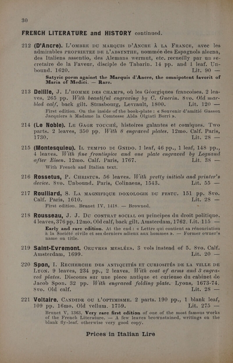 212 213 215 218 221 (D’Ancre). L’omBre DU MARQUIS D’ANCRE A LA FRANCE, avec les admirables PROPRIETEZ DE L’ABSYNTHE, nommée des Espagnols alozna, des Italiens assentio, des Alemans wermut, ete. recueilly par un se- cretaire de la Faveur, disciple de Tabarin. 14 pp. and 1 leaf. Un- bound. 1620, Lit. 90 — Satyric poem against the Marquis d’Ancre, the omnipotent favorit of Maria of Medici. — Rare. Delille, J. L’HOMME DEs CHAMpPs, ot les Géorgiques francoises. 2 lea- ves, 265 pp. With beautiful engraving by C. Guerin. 8vo. Old mar- bled calf, back gilt. Strasbourg, Levrault, 1800. Lit. 120 — First edition. On the inside of the book-plate: « Souvenir d’amitié Gasson Jacquiers &amp; Madame la Comtesse Alda Olgiati Borri ». (Le Noble). Le Gace Troucas, histoires galantes et comiques. Two parts. 2 aout 350 pp. With 8 engraved plates. 12mo. Calf. Paris, 1730. Lit. 28 — (Montesquieu). In temrio pi GNipo. 1 leaf, 46 pp., 1 leaf, 148 pp., 4 leaves. With fine frontispice and one plate engraved by Legnaud after Hisen. 12mo. Calf. Paris, 1767. Lit. 38 — With French and Italian text. Rossetus, P. Curistus. 56 leaves. With pretty initials and printer’s device. 8vo. Unbound. Paris, Colinaeus, 1543. Lit. 55 — Roulliard, S. LA MAGNIFIQUE DOXOLOGIE DU FESTU. 151 pp. 8vo. Calf. Paris, 1610. Lit. 28 — First edition. Brunet IV, 1418. — Browned. . Rousseau, J. J. Du CONTRAT SOCIAL ou principes du droit politique. 4 leaves, 376 pp. 12mo. Old calf, back gilt. Amsterdam, 1762. Lit. 115 — Early and rare edition. At the end: « Lettre qui contient sa rénonciation &amp; la Société civile et ses derniers adieux aux hommes ». — Former owner’s name on title. Saint-Evremont. OkUvRES MESLEES. 35 vols instead of 5. 8vo. Calf. Amsterdam, 1699. Lit. 20 — Spon, I. RECHERCHE DES ANTIQUITES ET CURIOSITES DE LA VILLE DE Lyon. 9 leaves, 234 pp., 2 leaves. With coat of arms and 3 engra- ved plates. Discours sur une piece antique et curieuse du cabinet de Jacob Spon. 32 pp. With engraved folding plate. Lyons, 1673-74. Svo. Old calf. Lit. 28 — Voltaire. CANDIDE OU L’OPTIMISME. 2 parts. 190 pp., 1 blank leaf, 109 pp. 16mo. Old vellum.-1759. Lit. 275 — Brunet V, 1363, Very rare first edition of one of the most famous works of the French Literature. — A few leaves brownstained, writings on the blank fly-leaf. otherwise very good copy.