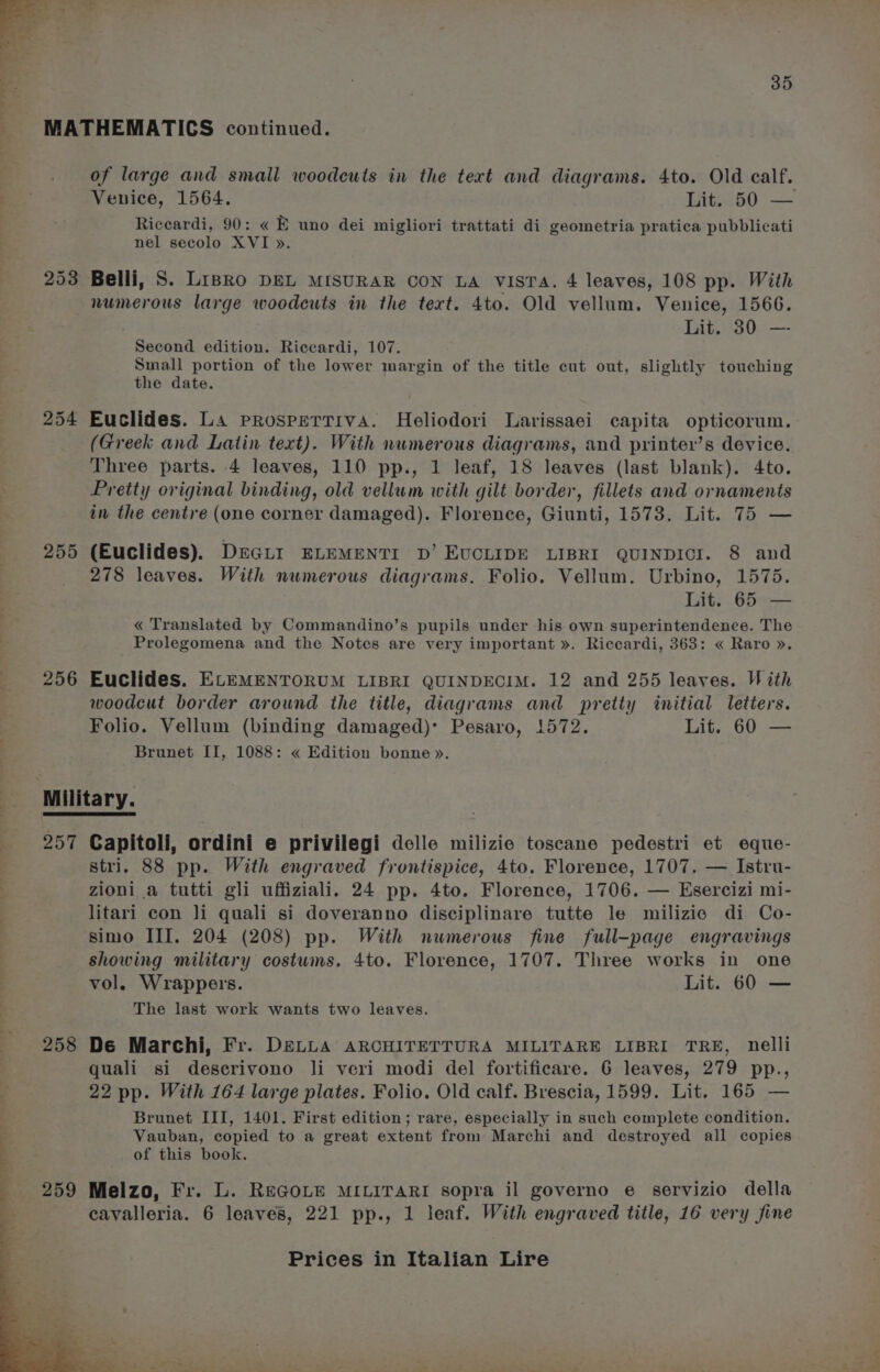 of large and small woodcuts in the text and diagrams. 4to. Old calf. Venice, 1564. Lit. 50 — Riccardi, 90: « E uno dei migliori trattati di geometria pratica pubblicati nel secolo XVI ». 254 255 256 257 Lit. 30 —- Second edition. Riccardi, 107. Small portion of the lower margin of the title cut out, slightly touching the date. Euclides. La prospertiva. Heliodori Larissaei capita opticorum. (Greek and Latin text). With numerous diagrams, and printer’s device. Three parts. 4 leaves, 110 pp., 1 leaf, 18 leaves (last blank). 4to. Pretty original binding, old vellum with gilt border, fillets and ornaments in the centre (one corner damaged). Florence, Giunti, 1573. Lit. 75 — (Euclides). DrGur ELEMENTI D’ EUCLIDE LIBRI QUINDICI. 8 and 278 leaves. With numerous diagrams. Folio. Vellum. Urbino, 1575. Lit. 65. — « Translated by Commandino’s pupils under his own superintendence. The Prolegomena and the Notes are very important ». Riccardi, 363: « Raro ». Euclides. ELEMENTORUM LIBRI QUINDECIM. 12 and 255 leaves. Vi ith woodcut border around the title, diagrams and pretty initial letters. Folio. Vellum (binding damaged): Pesaro, 1572. Lit. 60 — Brunet II, 1088: « Edition bonne». Capitoli, ordini e privilegi delle milizie toscane pedestri et eque- stri. 88 pp. With engraved frontispice, 4to. Florence, 1707. — Istru- zioni a tutti gli uffiziali. 24 pp. 4to. Florence, 1706. — Esercizi mi- litari con Ji quali si doveranno disciplinare tutte le milizie di Co- simo III. 204 (208) pp. With numerous fine full-page engravings showing military costums. 4to. Florence, 1707. Three works in one vol. Wrappers. Lit. 60 — The last work wants two leaves. De Marchi, Fr. DELLA ARCHITETTURA MILITARE LIBRI TRE, nelli quali si descrivono li veri modi del fortificare. 6 leaves, 279 pp., 22 pp. With 164 large plates. Folio. Old calf. Brescia, 1599. Lit. 165 — Brunet III, 1401. First edition; rare, especially in such complete condition. Vauban, copied to a great extent from Marchi and destroyed all copies of this book. Melzo, Fr. L. ReGoLEe MILITARI sopra il governo e servizio della cavalleria. 6 leaves, 221 pp., 1 leaf. With engraved title, 16 very fine