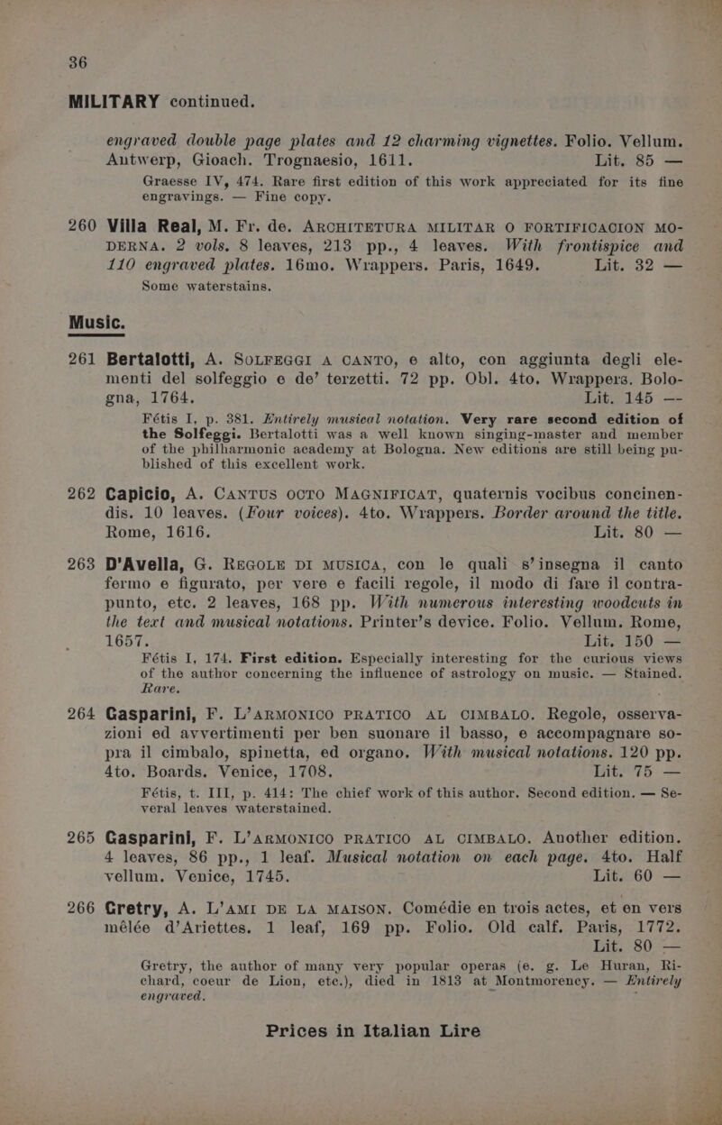 MILITARY continued. engraved double page plates and 12 charming vignettes. Folio. Vellum. Antwerp, Gioach. Trognaesio, 1611. Lit. 85 — Graesse IV, 474. Rare first edition of this work appreciated for its fine engravings. — Fine copy. 260 Villa Real, M. Fr. de. ARCHITETURA MILITAR O FORTIFICACION MO- DERNA. 2 vols. 8 leaves, 213 pp., 4 leaves. With frontispice and 110 engraved plates. 16mo. Wrappers. Paris, 1649. Lit. 32 — Some waterstains. Music. 261 Bertalotti, A. SoLFEGGI A CANTO, e alto, con aggiunta degli ele- menti del solfeggio e de’ terzetti. 72 pp. Obl. 4to. Wrappers. Bolo- gna, 1764. Lit. 145 —- Fétis I, p. 381. Entirely musical notation. Very rare second edition of the Solfegei. Bertalotti was a well known singing-master and member of the philharmonic academy at Bologna. New editions are still being pu- blished of this excellent work. 262 Capicio, A. Cantus ocTo MAGNIFICAT, quaternis vocibus concinen- dis. 10 leaves. (Four voices). 4to. Wrappers. Border around the title. Rome, 1616. Lit. 80 — 263 D’Avella, G. REGOLE DI Musica, con le quali s’insegna il canto fermo e figurato, per vere e facili regole, il modo di fare il contra- punto, etc. 2 leaves, 168 pp. With numerous interesting woodcuts in the tert and musical notations. Printer’s device. Folio. Vellum, Rome, Fétis I, 174. First edition. Especially interesting for the curious views of the author concerning the influence of astrology on music. — Stained. Rare. 264 Gasparini, F. L’arMONICO PRATICO AL CIMBALO. Regole, osserva- zioni ed avvertimenti per ben suonare il basso, 6 accompagnare so- pra il cimbalo, spinetta, ed organo. With musical notations. 120 pp. 4to. Boards. Venice, 1708. Lit. 75 — Fétis, t. III, p. 414: The chief work of this author. Second edition. — Se- veral leaves waterstained. 265 Gasparini, F. L’arMonico PRATICO AL CIMBALO. Another edition. 4 leaves, 86 pp., 1 leaf. Musical notation on each page. 4to. Half vellum. Venice, 1745. Lit. 60 — 266 Gretry, A. L’AMI DE LA MAISON. Comédie en trois actes, et on vers mélée d’Ariettes. 1 leaf, 169 pp. Folio. Old calf. Paris, 1772. Gretry, the author of many very popular operas (e. g. Le Huran, Ri- chard, coeur de Lion, ete.), died in 1813 at Montmorency. — Entirely engraved, &gt; :