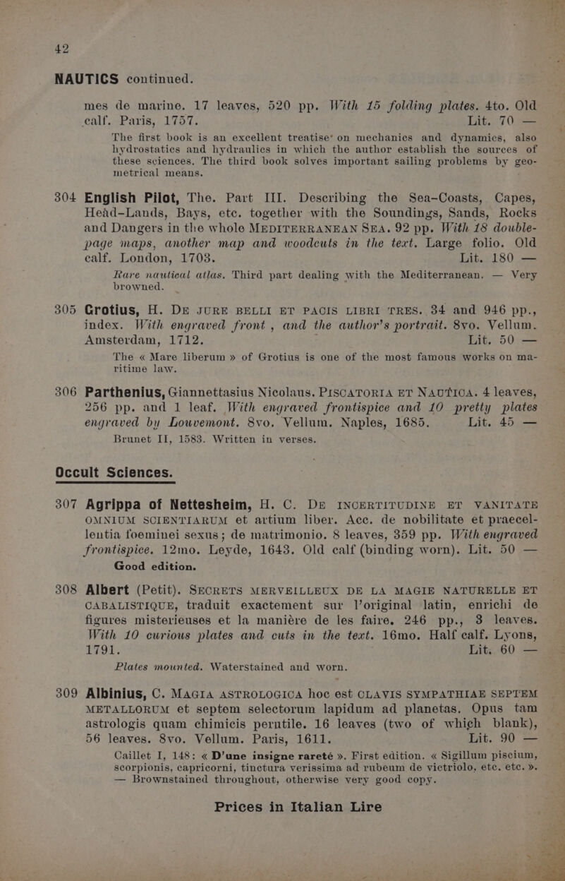 NAUTICS continued. mes de marine. 17 leaves, 520 pp. With 15 folding plates. 4to. Old ealf. Paris, 1757. Lit. 70 — The first book is an excellent treatise’ on mechanics and dynamics, also hydrostatics and hydraulics in which the author establish the sources of these sciences. The third book solves important sailing problems by geo- metrical means. 304 English Pilot, The. Part III. Describing the Sea-Coasts, Capes, Head-Lands, Bays, etc. together with the Soundings, Sands, Rocks and Dangers in the whole MEDITERRANEAN SEA. 92 pp. With 18 double- page maps, another map and woodcuts in the text. Large folio. Old ealf. London, 1703. Lit. 180 — Rare nautical atlas. Third part dealing with the Mediterranean. — Very browned. 305 Grotius, H. De sURE BELLI ET PACIS LIBRI TRES. 34 and 946 pp., index. With engraved front , and the author’s portrait. 8vo. Vellum. Amsterdam, 1712. Lit. 50 — The « Mare liberum » of Grotius is one of the most famous works on ma- ritime law. 306 Parthenius, Giannettasius Nicolaus. PISCATORIA ET NAUTICA. 4 leaves, 256 pp. and I leaf. With engraved frontispice and 10 pretty plates engraved by Louwvemont. 8vo. Vellum. Naples, 1685. Lit. 45 — Brunet II, 1583. Written in verses. Occult Sciences. 307 Agrippa of Nettesheim, H. C. De INCERTITUDINE ET VANITATE OMNIUM SCIENTIARUM et artium liber. Acc. de nobilitate et praecel- leutia foeminei sexus; de matrimonio. 8 leaves, 359 pp. With engraved frontispice. 12mo. Leyde, 1643. Old calf (binding worn). Lit. 50 — Good edition. 308 Albert (Petit). SkcRETS MERVEILLEUX DE LA MAGIE NATURELLE ET CABALISTIQUE, traduit exactement sur l’original latin, enrichi de figures misterieuses et la maniére de les faire. 246 pp., 3 leaves. With 10 curious plates and cuts in the text. 16mo. Half calf. Lyons, Pgs Lit. 60 — Plates mounted. Waterstained and worn. 309 Albinius, C. MaGra ASTROLOGICA hoc est CLAVIS SYMPATHIAE SEPTEM METALLORUM et septem selectorum lapidum ad planetas. Opus tam astrologis quam chimicis perntile. 16 leaves (two of which blank), 56 leaves. 8vo. Vellum. Paris, 1611. Lit. 90 — Caillet I, 148: « D’une insigne rareté ». First edition. « Sigillum piscium, scorpionis, capricorni, tinctura verissima ad rubeum de victriolo, etc. etc. ». — Brownstained throughout, otherwise very good copy.