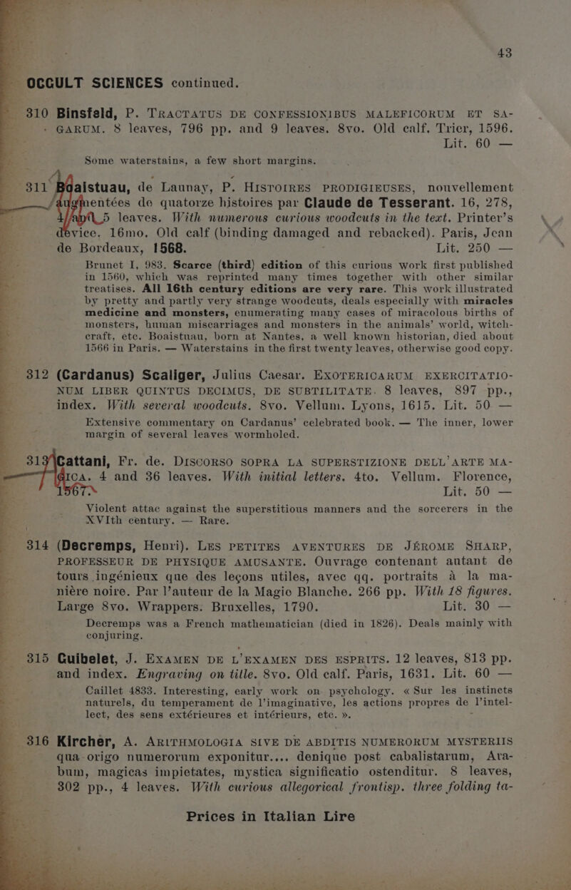 OCCULT SCIENCES continued. 310 Binsfeld, P. TrRacTAaTUS DE CONFESSIONIBUS MALEFICORUM ET SA- GARUM. 8 leaves, 796 pp. and 9 leaves. 8vo. Old calf. Trier, 1596. Lit. 60 — Some waterstains, a few short margins. aistuau, de Launay, P. HISTOrRES PRODIGIEUSES, nouvellement entées de quatorze histoires par Claude de Tesserant. 16, 278, 5 leaves. With numerous curious woodcuts in the text. Printer’s vice. 16mo. Old calf (binding Caan and rebacked). Paris, Jean de Bordeaux, 1568. Lit. 250 — Brunet I, 983, Scarce (third) edition of this curious work first published in 1560, which was reprinted many times together with other similar treatises. All 16th century editions are very rare. This work illustrated by pretty and partly very strange woodcuts, deals especially with miracles medicine and monsters, enumerating many cases of miracolous births of monsters, human miscarriages and monsters in the animals’ world, witch- craft, etc. Boaistuau, born at Nantes, a well known historian, died about 1566 in Paris. — Waterstains in the first twenty leaves, otherwise good copy. 312 (Cardanus) Scaliger, Julius Caesar. ExorERICARUM EXERCITATIO- NUM LIBER QUINTUS DECIMUS, DE SUBTILITATE. 8 leaves, 897 pp., index. With several woodcuts. 8vo. Vellum. Lyons, 1615. Lit. 50 — Extensive commentary on Cardanus’ celebrated book. — The inner, lower margin of several leaves wormholed. Cattani, Fr. de. Discorso SOPRA LA SUPERSTIZIONE DELL’ ARTE MA- Ica. 4 and 36 leaves. With initial letters. 4to. Vellum. Florence, ; Lit. 50 — Violent attac against the superstitious manners and the sorcerers in the XVIth century. — Rare. 314 (Decremps, Henri). Les PETITES AVENTURES DE JEROME SHARP, _ PROFESSEUR DE PHYSIQUE AMUSANTE. Ouvrage contenant autant de tours ingénieux que des lecons utiles, avec qq. portraits a la ma- niére noire. Par l’auteur de la Magio Blanche. 266 pp. With 18 figures. Large S8vo. Wrappers. Bruxelles, 1790. Lit. 30 — y Decremps was a French mathematician (died in 1826). Deals mainly with conjuring. ee ee oe Se ee a 3 ee ; ’ 315 Guibelet, J. ExameN DE L’EXAMEN DES ESPRITS. 12 leaves, 813 pp. and index. Engraving on title. 8vo. Old calf. Paris, 1631. Lit. 60 — Caillet 4833. Interesting, early work on psychology. « Sur les instincts naturels, du temperament de Vimaginative, les actions propres ee l’intel- lect, des sens extérieures et intérieurs, etc. ». 5 Sea ir 316 Kircher, A. ARITHMOLOGIA SIVE DE ABDITIS NUMERORUM MYSTERIIS qua-origo numerorum exponitur.... denique post cabalistarum, Atra- bum, magicas impietates, mystica significatio ostenditur. 8 leaves, 302 pp., 4 leaves. With curious allegorical frontisp. three folding ta-