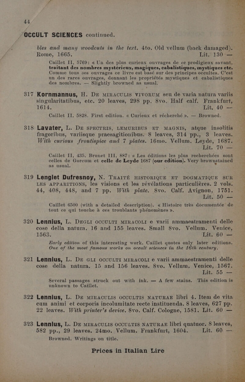 317 318 319 320 321 322 323 Rome, 1665. Lit. 130° — Caillet II, 5769: « Un des plus curieux ouvrages de ce prodigieux savant, Comme tous ses ouvrages ce livre est basé sur des principes occultes. C’est un des rares ouvrages, donnant les propriétés mystiques et cabalistiques des nombres. — Slightly browned as usual. Kornmannus, H. DE MIRACULIS VIVORUM seu de varia natura variis singularitatibus, etc. 20 leaves, 298 pp. 8vo. Half calf. Frankfurt, 1614, Lit. 40 — Caillet II, 5828. First edition. « Curieux et récherché ». — Browned. Lavater, L. DE SPECTRIS, LEMURIBUS ET MAGNIS, atque insolitis fragoribus, variisque praesagitionibus. 8 leaves, 314 pp., 3 leaves. With curious frontispice and 7 plates. 16mo. Vellum. Leyde, 1687. Lit. 70 — Caillet II, 485. Brunet III, 887: « Les éditions les plus recherchées sont celles de Gorcum et celle de Leyde 1687 (our edition). Very brownstained as usual. Lenglet Dufresnoy, N. TRAITE HISTORIQUE ET DOGMATIQUE SUR LES APPARITIONS, les visions et les révélations particuliéres. 2 vols. 44, 408, 448, and 7 pp. With plate. 8vo. Calf. Avignon, 1751. Lit. 50 — Caillet 6500 (with a detailed description). « Histoire trés documentée de tout ce qui touche a ces troublants phénoménes ». Lennius, L. DEGLI OCCULTI MIRACOLI e varii ammaestramenti delle cose della natura. 16 and 155 leaves. Small 8vo. Vellum. Venice, 1563. Lit. 60 — Early edition of this interesting work. Caillet quotes only later editions. One of the most famous works on oceult sciences in the 16th century. Lennius, L. DE GLI OCCULTI MIRACOLI e varii ammaestramenti delle cose della natura. 15 and 156 leaves. 8vo. Vellum. Venice, 1567. Several passages struck out with ink. — A few stains. This edition is unknown to Caillet. Lennius, L. DE MIRACULIS OCCULTIS NATURAE libri 4. Item de vita cum animi et corporis incolumitate recte instituenda. 8 leaves, 627 pp. 22 leaves. With printer’s device. 8vo. Calf. Cologne, 1581. Lit. 60 — Lennius, L. DE MIRACULIS OCCULTIS NATURAE libri quatuor. 8 leaves, 582 pp., 29 leaves. 24mo. Vellum. Frankfurt, 1604. Lit. 60 — Browned. Writings on title. Dd inet oe