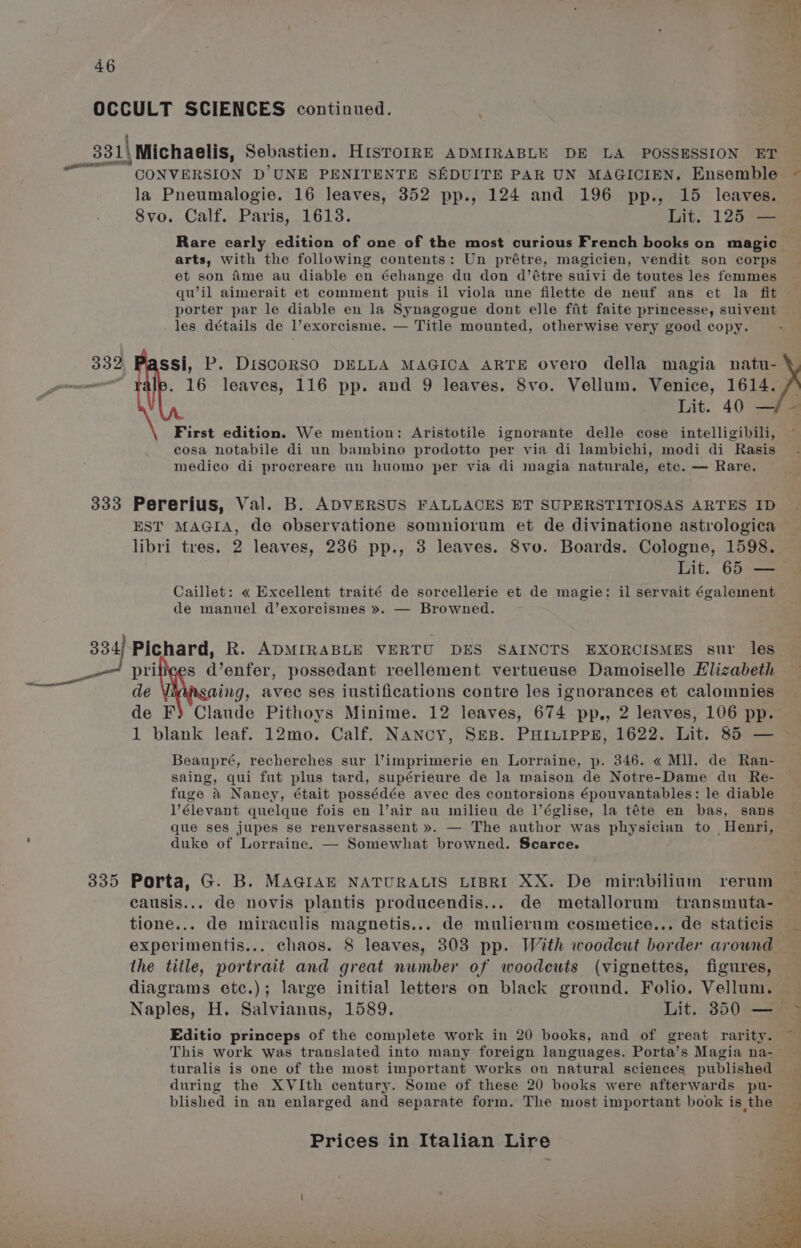 ne al CONVERSION D’UNE PENITENTE SEDUITE PAR UN MAGICIEN. Ensemble la Pneumalogie. 16 leaves, 352 pp., 124 and 196 pp., 15 leaves. 8vo. Calf. Paris, 1613. Lit. 125 — Rare early edition of one of the most curious French books on magic arts, with the following contents: Un prétre, magicien, vendit son corps et son Ame au diable en échange du don d’étre suivi de toutes les femmes qu’il aimerait et comment puis il viola une filette de neuf ans et la fit porter par le diable en la Synagogue dont elle fit faite princesse, suivent les détails de l’exorcisme. — Title mounted, otherwise very good copy. 16 leaves, 116 pp. and 9 leaves. 8vo. Vellum. Venice, 1614. Lit. 40 — First edition. We mention: Aristotile ignorante delle cose intelligibili, cosa notabile di un bambino prodotto per via di lambichi, modi di Rasis medico di procreare un huomo per via di magia naturale, etc. — Rare. EST MAGIA, de observatione somniorum et de divinatione astrologica libri tres. 2 leaves, 286 pp., 3 leaves. 8vo. Boards. Cologne, 1598. Lit. 65 — Caillet: « Excellent traité de sorcellerie et de magie: il servait également de mannel d’exorcismes ». — Browned. ov de V ing, avec ses iustifications contre les ignorances et calomnies de F) Claude Pithoys Minime. 12 leaves, 674 pp., 2 leaves, 106 pp. Beaupré, recherches sur l’imprimerie en Lorraine, p. 346. « Mll. de Ran- saing, qui fut plus tard, supérieure de la maison de Notre-Dame du Re- fuge &amp; Nancy, était possédée avec des contorsions épouvantables: le diable V’élevant quelque fois en l’air au milieu de l’église, la téte en bas, sans que ses jupes se renversassent ». — The author was physician to Henri, duke of Lorraine. — Somewhat browned. Scarce. Porta, G. B. MAGIAE NATURALIS LIBRI XX. De mirabilium rerum tione... de miraculis magnetis... de mulierum cosmetice... de staticis experimentis... chaos. 8 leaves, 303 pp. With woodcut border around the title, portrait and great number of woodcuts (vignettes, figures, diagrams etc.); large initial letters on black ground. Folio. Vellum. Editio princeps of the complete work in 20 books, and of great rarity. This work was translated into many foreign languages. Porta’s Magia na- turalis is one of the most important works on natural sciences published blished in an enlarged and separate form. The most important book is the