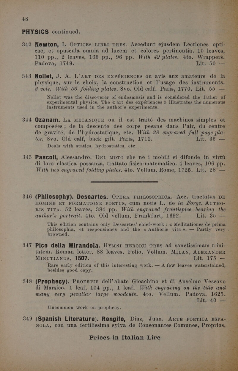 342 O44 346 347 348 349 Newton, I. OpTrices LIBRI TRES. Accedunt ejusdem Lectiones opti- 110 pp., 2 leaves, 166 pp., 96 pp. With 42 plates. 4to. Wrappers. Padova, 1749. Lit. 50 — Nollet, J. A. L’art DES EXPERIENCES ou avis aux amateurs de la physique, sur le choix, la construction et Vusage des instruments. 3 vols. With 56 folding plates. 8vo. Old calf. Paris, 1770. Lit, 55 — Nollet was the discoverer of endosmosis and is considered the father of experimental physics. The « art des expériences » illustrates the numerous instruments used in the author’s experiments. Ozanam. LA MECANIQUE ou il est traité des machines simples et composées ; de la descente des corps pesans dans l’air, du centre de gravité, de l’hydrostatique, etc. With 28 engraved full page pla- tes. 8vo. Old calf, back gilt. Paris, 1711. Lit. 36 — Deals with statics, hydrostatics, etc. di loro elastica possanza, trattato fisico-matematico. 4 leaves, 106 pp. With two engraved folding plates. 4to. Vellum. Rome, 1725. Lit. 28° — (Philosophy). Descartes. OrnRA PHILOSOPHICA. Acc. tractatus DE HOMINE ET FORMATIONE FOETUS, cum notis L. de la Forge. AUTHO- RIS VITA. 52 leaves, 384 pp. With engraved frontispice bearing the author’s portrait. 4to. Old vellum, Frankfurt, 1692. Lit. 35 — This edition contains only Descartes’ chief-work: « Meditationes de prima browned. Pico della Mirandola. HymMNI HEROICI TRES ad sanctissimam trini- tatem. Roman letter. 88 leaves. Folio. Vellum. MILAN, ALEXANDER ‘Rare early edition of this interesting work. — A few leaves waterstained, besides good copy. (Prophecy). Prorerie dell’ abate Gioachino et di Anselmo Vescovo di Marsico. 1 leaf, 104 pp., 1 leaf. With engraving on the title and many very peculiar large woodcuts. 4to. Vellum. Padova, 1625. Lit. 40 — Uncommon work on prophecy. NOLA, con una fertilissima sylva de Consonantes Comunes, Proprios, Prices in Italian Lire pihoad iy Ste Ne A) Je) Mls saa eal t, | dog peal ails wey A ‘ a ted! Sek * al