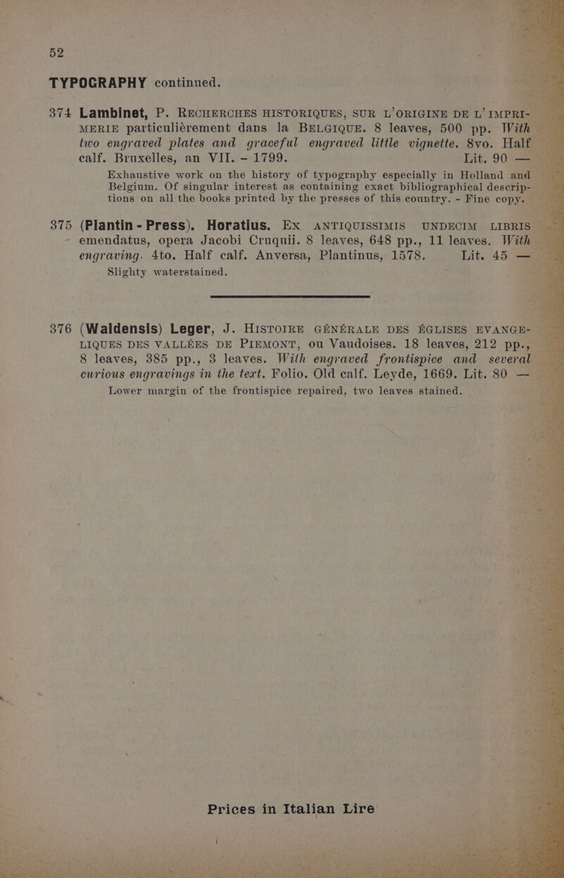 TYPOGRAPHY continued. 3 | sD 374 Lambinet, P. RECHERCHES HISTORIQUES, SUR L’ORIGINE DE L’ IMPRI- og MERIE particuliérement dans la BELGIQUE. 8 leaves, 500 pp. With two engraved plates and graceful engraved little vignette. 8vo. Half calf. Bruxelles, an VII. - 1799. Lit. 90 — Exhaustive work on the history of typography especially in Holland and a Belgium. Of singular interest as containing exact bibliographical deserip- ze tions on all the books printed by the presses of this country. - Fine copy. ees 375 (Plantin- Press). Horatius. EX ANTIQUISSIMIS UNDECIM LIBRIS — - emendatus, opera Jacobi Cruquiij. 8 leaves, 648 pp., 11 leaves. Mi engraving. 4to. Half calf. Anversa, Plantinus, 1578. Lit. 45 — — Slighty waterstained. , S is a 7 376 (Waldensis) Leger, J. HistorRE GiNERALE DES KGLISES EVANGE- — LIQUES DES VALLEES DE PIEMONT, ou Vaudoises. 18 leaves, 212 pp., — 8 leaves, 385 pp., 3 leaves. With engraved frontispice and several — curious engravings in the tert. Folio. Old calf. Leyde, 1669. Lit. 80 — : Lower margin of the frontispice repaired, two leaves stained. ‘a