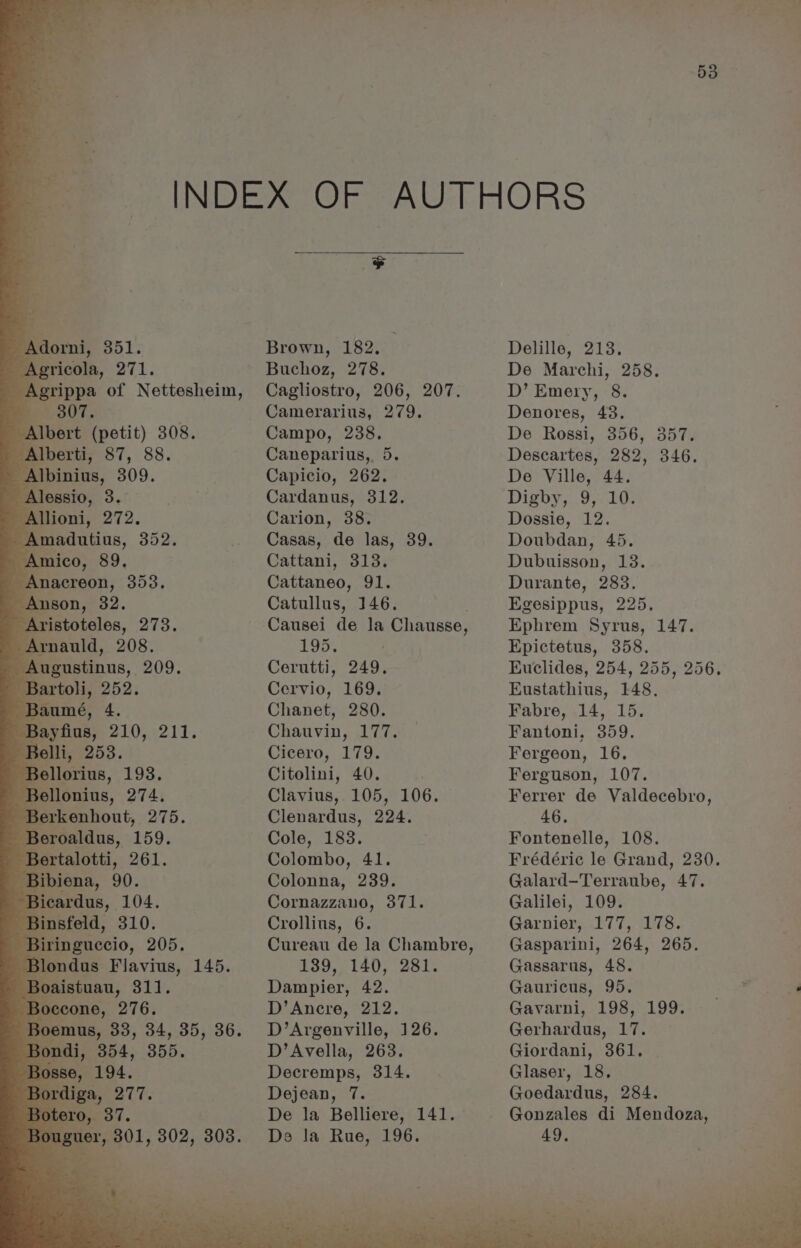 Adorni, 351. Agricola, 271. Agrippa of Nettesheim, 307, Albert (petit) 308. Alberti, 87, 88. Albinius, 309. Alessio, 3. Allioni, 272. : eens, 352. mico, 89. Anacreon, 353. Anson, 32. Aristoteles, 273. Arnauld, 208. Augustinus, 209. Bartoli, 252. Baumé, 4. Bayfius, 210, 211. Belli, 253. Bellorius, 193. Bellonius, 274. Berkenhout, 275. Beroaldus, 159: Bertalotti, 261. Bibiena, 90. Bicardus, 104. Binsfeld, 310. Bi Ee 205. iF Brown, 182. Buchoz, 278. Cagliostro, 206, 207. Camerarius, 279. Campo, 238. Caneparius,. 5. Capicio, 262. Cardanus, 312. Carion, 38. Casas, de las, 39. Cattani, 313. Cattaneo, 91. Catullus, 146. Causei de la Chausse, 195. | Cerutti, 249. Cervio, 169. Chanet, 280. Chauvin, 177. Cicero, 179. Citolini, 40. Clavius, 105, 106. Clenardus, 224. Cole, 183. Colombo, 41. Colonna, 239. Cornazzano, 371. Crollius, 6. Cureau de la Chambre, #39, 140; (281% Dampier, 42. D’Ancre, 212. D’Argenville, 126. D’Avella, 263. Decremps, 314. Dejean, 7. De la Belliere, 141. De Ja Rue, 196. Delille, 213. De Marchi, 258. D’ Emery, 8. Denores, 43. De Rossi, 356, 357. Descartes, 282, 346. De Ville, 44. Digby, 9, 10. Dossie, 12. Doubdan, 45. Dubuisson, 18. Durante, 283. Egesippus, 225, Ephrem Syrus, 147. Epictetus, 358. Euclides, 254, 255, 256. Eustathius, 148, Fabre, 14, 15. Fantoni, 359. Fergeon, 16. Ferguson, 107. Ferrer de Valdecebro, 46, Fontenelle, 108. Frédéric le Grand, 230. Galard-Terraube, 47. Galilei, 109. Garnier, 177, 178. Gasparini, 264, 265. Gassarus, 48. Gauricus, 95. Gavarni, 198, 199. Gerhardus, 17. Giordani, 361. Glaser, 18. Goedardus, 284. Gonzales di Mendoza, 49,