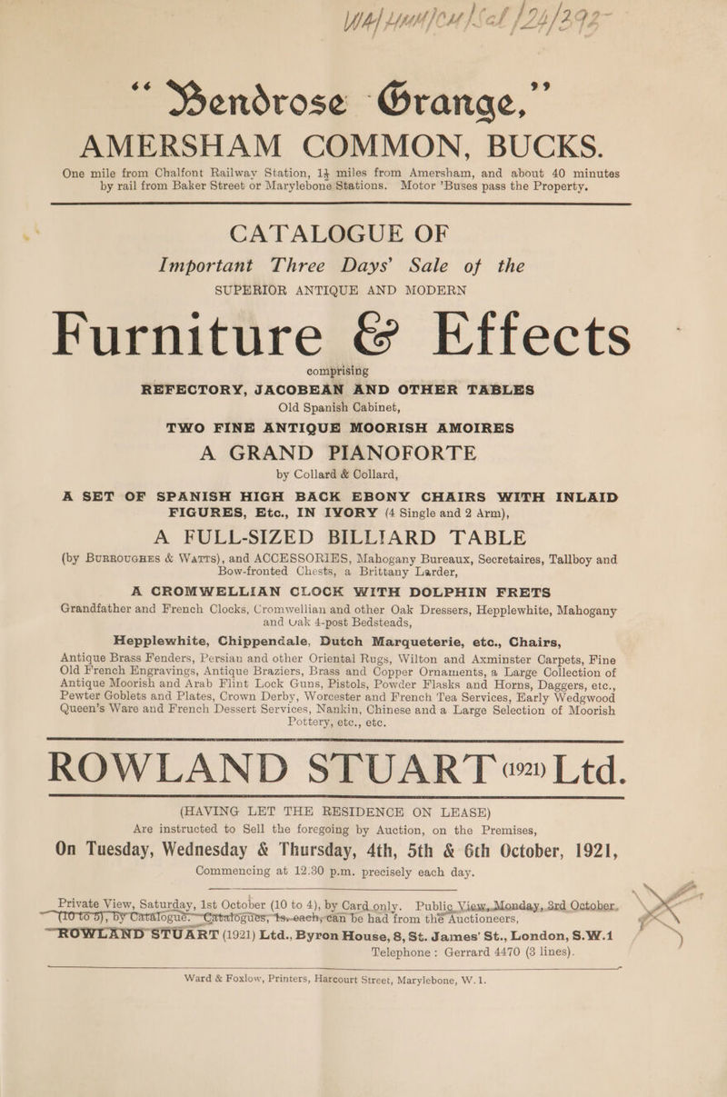 j jf f / be hey ten Wal wou bch f24/292 “ Bendrose Grange,” AMERSHAM COMMON, BUCKS. One mile from Chalfont Railway Station, 14 miles from Amersham, and about 40 minutes by rail from Baker Street or Marylebone Stations. Motor ’Buses pass the Property. CATALOGUE OF Important Three Days’ Sale of the SUPERIOR ANTIQUE AND MODERN Furniture &amp; Effects comprising | REFECTORY, JACOBEAN AND OTHER TABLES Old Spanish Cabinet, TWO FINE ANTIQUE MOORISH AMOIRES A GRAND PIANOFORTE by Collard &amp; Collard, A SET OF SPANISH HIGH BACK EBONY CHAIRS WITH INLAID FIGURES, Etc., IN IVORY (4 Single and 2 Arm), A FULL-SIZED BILLIARD TABLE (by BurroucHes &amp; Warts), and ACCESSORIES, Mahogany Bureaux, Secretaires, Tallboy and Bow-fronted Chests, a Brittany Larder, A CROMWELLIAN CLOCK WITH DOLPHIN FRETS Grandfather and French Clocks, Cromwellian and other Oak Dressers, Hepplewhite, Mahogany and Uak 4-post Bedsteads, Hepplewhite, Chippendale, Dutch Marqueterie, etc., Chairs, Antique Brass Fenders, Persian and other Oriental Rugs, Wilton and Axminster Carpets, Fine Old French Engravings, Antique Braziers, Brass and Copper Ornaments, a Large Collection of Antique Moorish and Arab Flint Lock Guns, Pistols, Powder Flasks and Horns, Daggers, etc., Pewter Goblets and Plates, Crown Derby, Worcester and French Tea Services, Karly Wedgwood Queen’s Ware and French Dessert Services, Nankin, Chinese and a Large Selection of Moorish Pottery, etc., etc. ROWLAND STUART ™ Ltd. (HAVING LET THE RESIDENCE ON LEASE) Are instructed to Sell the foregoing by Auction, on the Premises, On Tuesday, Wednesday &amp; Thursday, 4th, 5th &amp; 6th October, 1921, Commencing at 12.30 p.m. precisely each day. Private View, Saturday, 1st October (10 to 4), by Card only. Public, View,..Monday,.3rd October, 09); Slogué. ~Catatogies; te-each; can be had from the Auctioneers, “ROWLAND STUART (1921) Ltd., Byron House, 8, St. James’ St., London, S.W.1 Telephone: Gerrard 4470 (8 lines).