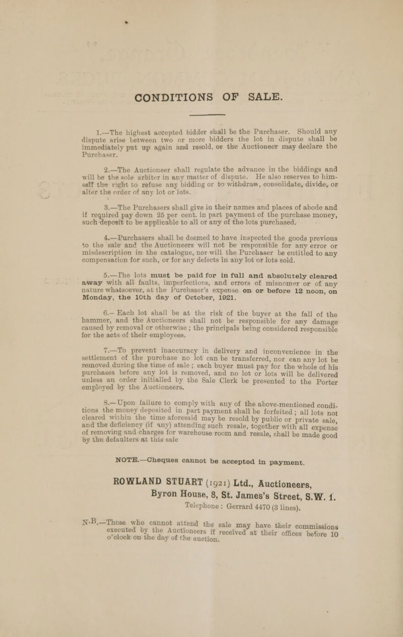 CONDITIONS OF SALE. 1.—The highest accepted bidder shall be the Purchaser. Should any dispute arise between two or more bidders the lot in dispute shall be immediately put up again and resold, or the Auctioneer may declare the Purchaser. 2.—The Auctioneer shall regulate the advance in the biddings and will be the sole arbiter in any matter of dispute. He also reserves to him- self the right to refuse any bidding or to withdraw, consolidate, divide, or alter the order of any lot or lots. 3.—The Purchasers shall give in their names and places of abode and if required pay down 25 per cent. in part payment of the purchase money, such-deposit to be applicable to all or any of the lots purchased. 4.—Purchasers shall be deemed to have inspected the goods previous to the sale and the Auctioneers will not be responsible for any error or misdescription in the catalogue, nor-will the Purchaser be entitled to any compensation for such, or for any defects in any lot or lots sold. 5.—TIhe lots must be paid for in full and absolutely cleared away with all faults, imperfections, and errors of misnomer or of any nature whatsoever, at the Purchaser’s expense on or before 12 noon, on Monday, the 10th day of October, 1921. 6.— Each lot shall be at the risk of the buyer at the fall of the hammer, and the Auctioneers shall not be responsible for anv damage caused by removal or otherwise ; the principals being considered responsible for the acts of their employees. 7.—To prevent inaccuracy in delivery and inconvenience in the settlement of the purchase no Jot can be transferred, nor can any lot be removed during the time of sale; each buyer must pay for the whole of his purchases before any lot is removed, and no lot or lots will be delivered unless an order initialled by the Sale Clerk be presented to the Porter employed by the Auctioneers. 8.—Upon failure to comply with any of the above-mentioned condi- tions the money deposited in part payment shall be forfeited ; all lots not cleared within the time aforesaid may be resold by public or private sale op the ti A in opines di such resale, together with all expense of removing and charges for warehouse room and resale, shall by the defaulters at this sale stale te ne NOTEH.—Cheques cannot be accepted in payment. ROWLAND STUART (1921) Ltd., Auctioneers, Byron House, 8, St. James’s Street, S.W. 1. Telephone: Gerrard 4470 (3 lines), N-B,—Those who cannot attend the sale may have their commissions executed by the Auctioneers if i : o’clock on the day of the aaa Teen oie Meee 20