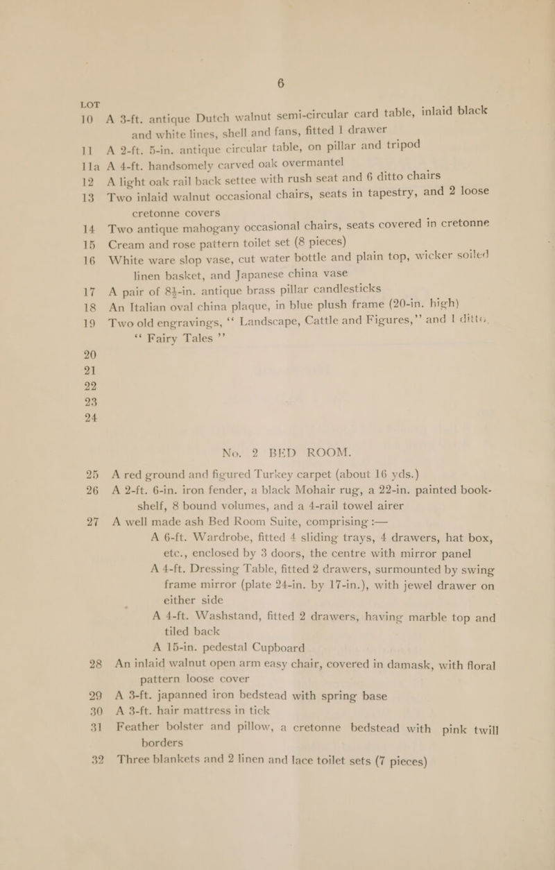 ove A 3-ft. antique Dutch walnut semi-circular card table, inlaid black and white lines, shell and fans, fitted | drawer 11 A 2-ft. 5-in. antique circular table, on pillar and tripod lla A 4-ft. handsomely carved oak overmantel 12 A light oak rail back settee with rush seat and 6 ditto chairs 13 Two inlaid walnut occasional chairs, seats in tapestry, and 2 loose cretonne covers : 14 Two antique mahogany occasional chairs, seats covered in cretonne 15 Cream and rose paitern toilet set (8 pieces) 16 White ware slop vase, cut water bottle and plain top, wicker soiled linen basket, and Japanese china vase 17 A pair of 84-in. antique brass pillar candlesticks 18 An Italian oval china plaque, in blue plush frame (20-in. high) 19 Two old engravings, ‘‘ Landscape, Cattle and Figures,” and | ditta, ** Fairy Tales ” No. 2 BED ROOM. 25 Ared ground and figured Turkey carpet (about 16 yds.) 26 A 2-ft. 6-in. iron fender, a black Mohair rug, a 22-in. painted book- shelf, 8 bound volumes, and a 4-rail towel airer 27 A well made ash Bed Room Suite, comprising :— A 6-ft. Wardrobe, fitted 4 sliding trays, 4 drawers, hat box, etc., enclosed by 3 doors, the centre with mirror panel A 4-ft. Dressing Table, fitted 2 drawers, surmounted by swing frame mirror (plate 24-in. by 17-in.), with jewel drawer on either side A 4-ft. Washstand, fitted 2 drawers, having marble top and tiled back A 15-in. pedestal Cupboard 28 An inlaid walnut open arm easy chair, covered in damask, with floral pattern loose cover 29 A 3-ft. japanned iron bedstead with spring base 30 A 3-ft. hair mattress in tick 31 Feather bolster and pillow, a cretonne bedstead with pink twill borders 32 Three blankets and 2 linen and lace toilet sets (7 pieces)