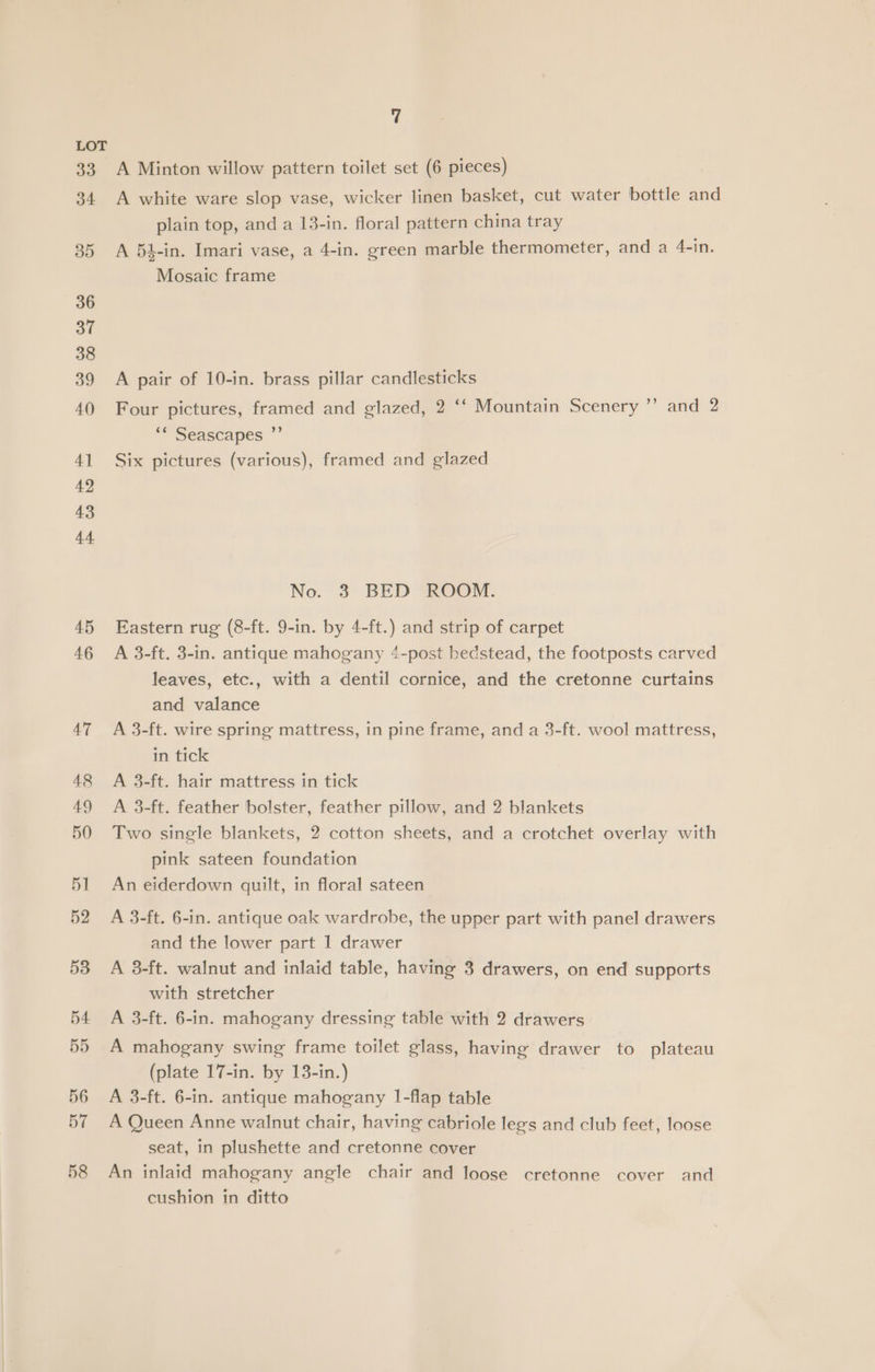 A Minton willow pattern toilet set (6 pieces) A white ware slop vase, wicker linen basket, cut water bottle and plain top, and a 13-in. floral pattern china tray A 64-in. Imari vase, a 4-in. green marble thermometer, and a 4-in. Mosaic frame A pair of 10-in. brass pillar candlesticks Four pictures, framed and glazed, 2 ‘‘ Mountain Scenery ”’ and 2 ** Seascapes Six pictures (various), framed and glazed No. 3 BED ROOM. Eastern rug (8-ft. 9-in. by 4-ft.) and strip of carpet A 3-ft. 3-in. antique mahogany 4-post bedstead, the footposts carved leaves, etc., with a dentil cornice, and the cretonne curtains and valance A 3-ft. wire spring mattress, in pine frame, and a 3-ft. wool mattress, in tick A 3-ft. hair mattress in tick A 3-ft. feather bolster, feather pillow, and 2 blankets Two single blankets, 2 cotton sheets, and a crotchet overlay with pink sateen foundation An eiderdown quilt, in floral sateen A 3-ft. 6-in. antique oak wardrobe, the upper part with panel drawers and the lower part 1 drawer A 8-ft. walnut and inlaid table, having 3 drawers, on end supports with stretcher A 3-ft. 6-in. mahogany dressing table with 2 drawers A mahogany swing frame toilet glass, having drawer to plateau (plate 17-in. by 13-in.) A 3-ft. 6-in. antique mahogany I-flap table A Queen Anne walnut chair, having cabriole legs and club feet, loose seat, in plushette and cretonne cover An inlaid mahogany angle chair and loose cretonne cover and cushion in ditto