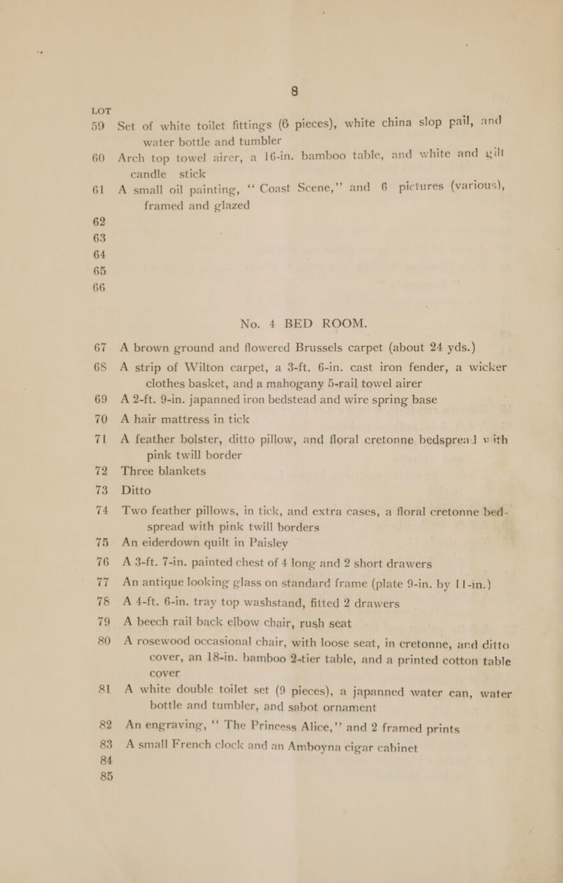 LOT 59 Set of white toilet fittings (6 pieces), white china slop pail, and water bottle and tumbler 60 Arch top towel airer, a 16-in. bamboo table, and white and gilt candle _ stick 61 A small oil painting, ‘‘ Coast Scene,’”? and 6 pictures (various), framed and glazed 62 63 64 65 66 No. 4 BED ROOM. 67 A brown ground and flowered Brussels carpet (about 24 yds.) 6S A strip of Wilton carpet, a 3-ft. 6-in. cast iron fender, a wicker clothes basket, and a mahogany 5-rail towel airer 69 A 2-ft. 9-in. japanned iron bedstead and wire spring base 70 A hair mattress in tick 71 A feather bolster, ditto pillow, and floral cretonne bedspread v ith pink twill border 72 Three blankets 73 Ditto 74 Two feather pillows, in tick, and extra cases, a floral cretonne bed- spread with pink twill borders 75 An eiderdown quilt in Paisley 76 A 3-ft. 7-in. painted chest of 4 long and 2 short drawers 77 An antique looking glass on standard frame (plate 9-in. by L1-in.} 7&amp; A 4-ft. 6-in. tray top washstand, fitted 2 drawers 79 A beech rail back elbow chair, rush seat 80 A rosewood occasional chair, with loose seat, in cretonne, and ditto cover, an 18-in. hamboo 2-tier table, and a printed cotton table cover 81 A white double toilet set (9 pieces), a japanned water can, water bottle and tumbler, and sahot ornament 82 An engraving, ‘‘ The Princess Alice,’’ and 2 framed prints 83 A small French clock and an Amboyna cigar cabinet 84 85