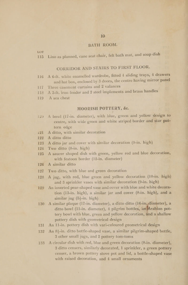 115 129 130 10 BATH ROOM. Lino as planned, cane seat chair, felt bath mat, and soap dish CORRIDOR AND STAIRS TO FIRST FLOOR. A 6-ft. white enamelled wardrobe, fitted 4 sliding trays, 4 drawers and hat box, enclosed by 3 doors, the centre having mirror panel Three casement curtains and 2 valances A 3-ft. iron fender and 2 steel implements and brass handles A sea chest MOORISH POTTERY, &amp;c. A bowl (17-in. diameter), with blue, green and yellow design to centre, with wide green and white striped border and star pat- tern edge A ditto, with similar decoration A ditto ditto A ditto jar and cover with similar decoration (9-in. high) Two ditto (8-in. high) A saucer shaped dish with green, yellow red and blue decoration, with festoon border (12-in. diameter) A similar ditto Two ditto, with blue and green decoration A jug, with red, blue green and yellow decoration (10-in. high) and 3 sprinkler vases with similar decoration (9-in. high) An inverted pear-shaped vase and cover with blue and white decora- tion (13-in. high), a similar jar and cover (8-in. high), and a similar jug (54-in. high) A similar plaque (17-in. diameter), a ditto ditto (16-in.,diameter), a ditto bowl (11-in. diameter), 4 pilgrim bottles, @ rabian pot- tery bowl with blue, green and yellow decoration, and a shallow pottery dish with geometrical design An 11-in. pottery dish with vari-coloured geometrical design An 84-in. ditto bottle-shaped vase, a similar pilgrim-shaped bottle, 3 other small jugs, and 2 pottery tom-toms A circular dish with red, blue and green decoration (8-in. diameter), censer, a brown pottery stove pot and lid, a bottle-shaped vase with raised decoration, and 4 small ornaments ae ae eee be