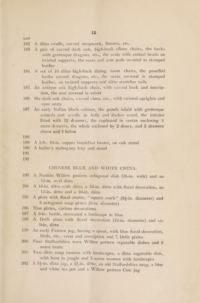 | LOT 182 183 184 185 186 187 188 190 Vor 192 193 194 195 196 197 198 199 200 201 202 13 A ditto cradle, carved strapwork, flowers, etc. A pair of carved dark oak, high-back elbow chairs, the backs with grotesque dragons, etc., the arms with animal heads on twisted supports, the seats and arm pads covered in stamped leather A set of 10 ditto high-back dining room chairs, the panelled backs carved dragons, etc., the seats covered in stamped leather, on twisted supports and ditto stretcher rails An antique oak high-back chair, with carved back and inscrip- tion, the seat covered in velvet Six dark oak chairs, carved vines, etc., with twisted uprights and cane seats An early Italian black cabinet, the panels inlaid with grotesque animals and scrolls in holly and darker wood, the interior fitted with 12 drawers, the cupboard in centre enclosing 4 more drawers, the whole enclosed by 2 doors, and 2 drawers above and 2 below A 2-ft. 10-in. copper breakfast heater, on oak stand A butler’s mahogany tray and stand CHINESE BLUE AND WHITE CHINA. A Nankin Willow pattern octagonal dish (16-in. wide) and an 11-in. oval ditto A 138-in. ditto with ditto, a 18-in. ditto with floral decoration, an 1l-in. ditto and a 10-in. ditto A plate with floral centre, ‘‘square mark’? (83-in. diameter) and 5 octagonal soup plates (9-in. diameter) Nine plates, various decorations A 9-in. bottle, decorated a landscape in blue A Delft plate with floral decoration (12-in. diameter) and six 9-in. ditto An early Faience jug, having a spout, with blue floral decoration, birds, etc., crest and inscription and 7 Delft plates Four Staffordshire ware Willow pattern vegetable dishes and 3 sauce boats Two ditto soup tureens with landscapes, a ditto vegetable dish, with hunt in jungle and 2 sauce tureens with landscapes A 5$-in. ditto jug, a 44-in. ditto, an old Staffordshire mug, a blue and white tea pot and a Willow pattern Cow jug